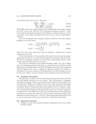 9.5. LANGMUIR CIRCULATION 147
of the Ekman ﬂow must be zero. Therefore:
∂MEx
∂x
+
∂MEy
∂y
= −ρ wE(0) (9.28a)
∇H · ME = −ρ wE(0) (9.28b)
Where ME is the vector mass transport due to Ekman ﬂow in the upper bound-
ary layer of the ocean, and ∇H is the horizontal divergence operator. (9.28)
states that the horizontal divergence of the Ekman transports leads to a verti-
cal velocity in the upper boundary layer of the ocean, a process called Ekman
Pumping.
If we use the Ekman mass transports (9.26) in (9.28) we can relate Ekman
pumping to the wind stress.
wE(0) = −
1
ρ
∂
∂x
Tyz(0)
f
−
∂
∂y
Txz(0)
f
(9.29a)
wE(0) = −curlz
T
ρ f
(9.29b)
where T is the vector wind stress and the subscript z indicates the vertical
component of the curl.
The vertical velocity at the sea surface w(0) must be zero because the surface
cannot rise into the air, so wE(0) must be balanced by another vertical velocity.
We will see in Chapter 12 that it is balanced by a geostrophic velocity wG(0)
at the top of the interior ﬂow in the ocean.
Note that the derivation above follows Pedlosky (1996: 13), and it diﬀers
from the traditional approach that leads to a vertical velocity at the base of the
Ekman layer. Pedlosky points out that if the Ekman layer is very thin compared
with the depth of the ocean, it makes no diﬀerence whether the velocity is
calculated at the top or bottom of the Ekman layer, but this is usually not true
for the ocean. Hence, we must compute vertical velocity at the top of the layer.
9.5 Langmuir Circulation
Measurements of surface currents show that winds generate more than Ek-
man and inertial currents at the sea surface. They also generate a Langmuir
circulation (Langmuir, 1938), a current that spiral around an axis parallel to the
wind direction. Weller et al. (1985) observed such a ﬂow during an experiment
to measure the wind-driven circulation in the upper 50 meters of the sea. They
found that during a period when the wind speed was 14 m/s, surface currents
were organized into Langmuir cells spaced 20 m apart, the cells were aligned at
an angle of 15◦
to the right of the wind, and vertical velocity at 23 m depth was
concentrated in narrow jets under the areas of surface convergence (ﬁgure 9.9).
Maximum vertical velocity was −0.18 m/s. The seasonal thermocline was at 50
m, and no downward velocity was observed in or below the thermocline.
9.6 Important Concepts
1. Changes in wind stress produce transient oscillations in the ocean called
inertial currents
 