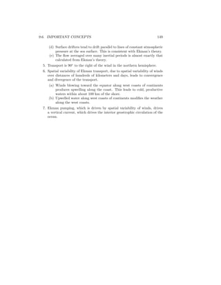 9.6. IMPORTANT CONCEPTS 149
(d) Surface drifters tend to drift parallel to lines of constant atmospheric
pressure at the sea surface. This is consistent with Ekman’s theory.
(e) The ﬂow averaged over many inertial periods is almost exactly that
calculated from Ekman’s theory.
5. Transport is 90◦
to the right of the wind in the northern hemisphere.
6. Spatial variability of Ekman transport, due to spatial variability of winds
over distances of hundreds of kilometers and days, leads to convergence
and divergence of the transport.
(a) Winds blowing toward the equator along west coasts of continents
produces upwelling along the coast. This leads to cold, productive
waters within about 100 km of the shore.
(b) Upwelled water along west coasts of continents modiﬁes the weather
along the west coasts.
7. Ekman pumping, which is driven by spatial variability of winds, drives
a vertical current, which drives the interior geostrophic circulation of the
ocean.
 