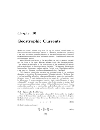 Chapter 10
Geostrophic Currents
Within the ocean’s interior away from the top and bottom Ekman layers, for
horizontal distances exceeding a few tens of kilometers, and for times exceeding
a few days, horizontal pressure gradients in the ocean almost exactly balance
the Coriolis force resulting from horizontal currents. This balance is known as
the geostrophic balance.
The dominant forces acting in the vertical are the vertical pressure gradient
and the weight of the water. The two balance within a few parts per million.
Thus pressure at any point in the water column is due almost entirely to the
weight of the water in the column above the point. The dominant forces in the
horizontal are the pressure gradient and the Coriolis force. They balance within
a few parts per thousand over large distances and times (See Box).
Both balances require that viscosity and nonlinear terms in the equations
of motion be negligible. Is this reasonable? Consider viscosity. We know that
a rowboat weighing a hundred kilograms will coast for maybe ten meters after
the rower stops. A super tanker moving at the speed of a rowboat may coast
for kilometers. It seems reasonable, therefore that a cubic kilometer of water
weighing 1015
kg would coast for perhaps a day before slowing to a stop. And
oceanic mesoscale eddies contain perhaps 1000 cubic kilometers of water. Hence,
our intuition may lead us to conclude that neglect of viscosity is reasonable. Of
course, intuition can be wrong, and we need to refer back to scaling arguments.
10.1 Hydrostatic Equilibrium
Before describing the geostrophic balance, let’s ﬁrst consider the simplest
solution of the momentum equation, the solution for an ocean at rest. It gives
the hydrostatic pressure within the ocean. To obtain the solution, we assume
the ﬂuid is stationary:
u = v = w = 0; (10.1)
the ﬂuid remains stationary:
du
dt
=
dv
dt
=
dw
dt
= 0; (10.2)
151
 