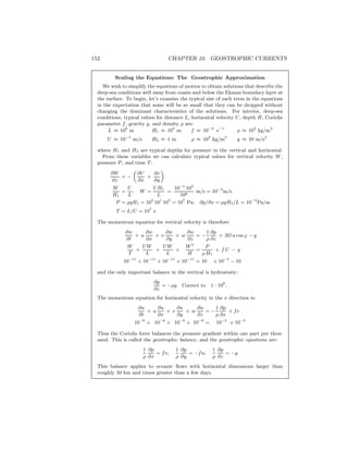 152 CHAPTER 10. GEOSTROPHIC CURRENTS
Scaling the Equations: The Geostrophic Approximation
We wish to simplify the equations of motion to obtain solutions that describe the
deep-sea conditions well away from coasts and below the Ekman boundary layer at
the surface. To begin, let’s examine the typical size of each term in the equations
in the expectation that some will be so small that they can be dropped without
changing the dominant characteristics of the solutions. For interior, deep-sea
conditions, typical values for distance L, horizontal velocity U, depth H, Coriolis
parameter f, gravity g, and density ρ are:
L ≈ 106
m H1 ≈ 103
m f ≈ 10−4
s−1
ρ ≈ 103
kg/m3
U ≈ 10−1
m/s H2 ≈ 1 m ρ ≈ 103
kg/m3
g ≈ 10 m/s2
where H1 and H2 are typical depths for pressure in the vertical and horizontal.
From these variables we can calculate typical values for vertical velocity W ,
pressure P, and time T:
∂W
∂z
= −
„
∂U
∂x
+
∂v
∂y
«
W
H1
=
U
L
; W =
UH1
L
=
10−1
103
106
m/s = 10−4
m/s
P = ρgH1 = 103
101
103
= 107
Pa; ∂p/∂x = ρgH2/L = 10−2
Pa/m
T = L/U = 107
s
The momentum equation for vertical velocity is therefore:
∂w
∂t
+ u
∂w
∂x
+ v
∂w
∂y
+ w
∂w
∂z
= −
1
ρ
∂p
∂z
+ 2Ω u cos ϕ − g
W
T
+
UW
L
+
UW
L
+
W 2
H
=
P
ρ H1
+ f U − g
10−11
+ 10−11
+ 10−11
+ 10−11
= 10 + 10−5
− 10
and the only important balance in the vertical is hydrostatic:
∂p
∂z
= −ρg Correct to 1 : 106
.
The momentum equation for horizontal velocity in the x direction is:
∂u
∂t
+ u
∂u
∂x
+ v
∂u
∂y
+ w
∂u
∂z
= −
1
ρ
∂p
∂x
+ fv
10−8
+ 10−8
+ 10−8
+ 10−8
= 10−5
+ 10−5
Thus the Coriolis force balances the pressure gradient within one part per thou-
sand. This is called the geostrophic balance, and the geostrophic equations are:
1
ρ
∂p
∂x
= fv;
1
ρ
∂p
∂y
= −fu;
1
ρ
∂p
∂z
= −g
This balance applies to oceanic ﬂows with horizontal dimensions larger than
roughly 50 km and times greater than a few days.
 