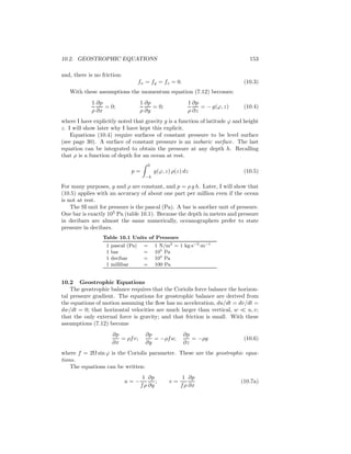 10.2. GEOSTROPHIC EQUATIONS 153
and, there is no friction:
fx = fy = fz = 0. (10.3)
With these assumptions the momentum equation (7.12) becomes:
1
ρ
∂p
∂x
= 0;
1
ρ
∂p
∂y
= 0;
1
ρ
∂p
∂z
= − g(ϕ, z) (10.4)
where I have explicitly noted that gravity g is a function of latitude ϕ and height
z. I will show later why I have kept this explicit.
Equations (10.4) require surfaces of constant pressure to be level surface
(see page 30). A surface of constant pressure is an isobaric surface. The last
equation can be integrated to obtain the pressure at any depth h. Recalling
that ρ is a function of depth for an ocean at rest.
p =
0
−h
g(ϕ, z) ρ(z) dz (10.5)
For many purposes, g and ρ are constant, and p = ρ g h. Later, I will show that
(10.5) applies with an accuracy of about one part per million even if the ocean
is not at rest.
The SI unit for pressure is the pascal (Pa). A bar is another unit of pressure.
One bar is exactly 105
Pa (table 10.1). Because the depth in meters and pressure
in decibars are almost the same numerically, oceanographers prefer to state
pressure in decibars.
Table 10.1 Units of Pressure
1 pascal (Pa) = 1 N/m2
= 1 kg·s−2
·m−1
1 bar = 105
Pa
1 decibar = 104
Pa
1 millibar = 100 Pa
10.2 Geostrophic Equations
The geostrophic balance requires that the Coriolis force balance the horizon-
tal pressure gradient. The equations for geostrophic balance are derived from
the equations of motion assuming the ﬂow has no acceleration, du/dt = dv/dt =
dw/dt = 0; that horizontal velocities are much larger than vertical, w ≪ u, v;
that the only external force is gravity; and that friction is small. With these
assumptions (7.12) become
∂p
∂x
= ρfv;
∂p
∂y
= −ρfu;
∂p
∂z
= −ρg (10.6)
where f = 2Ω sin ϕ is the Coriolis parameter. These are the geostrophic equa-
tions.
The equations can be written:
u = −
1
fρ
∂p
∂y
; v =
1
fρ
∂p
∂x
(10.7a)
 