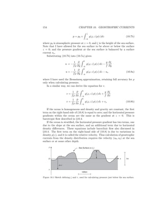 154 CHAPTER 10. GEOSTROPHIC CURRENTS
p = p0 +
ζ
−h
g(ϕ, z)ρ(z)dz (10.7b)
where p0 is atmospheric pressure at z = 0, and ζ is the height of the sea surface.
Note that I have allowed for the sea surface to be above or below the surface
z = 0; and the pressure gradient at the sea surface is balanced by a surface
current us.
Substituting (10.7b) into (10.7a) gives:
u = −
1
fρ
∂
∂y
0
−h
g(ϕ, z) ρ(z) dz −
g
f
∂ζ
∂y
u = −
1
fρ
∂
∂y
0
−h
g(ϕ, z) ρ(z) dz − us (10.8a)
where I have used the Boussinesq approximation, retaining full accuracy for ρ
only when calculating pressure.
In a similar way, we can derive the equation for v.
v =
1
fρ
∂
∂x
0
−h
g(ϕ, z) ρ(z) dz +
g
f
∂ζ
∂x
v =
1
fρ
∂
∂x
0
−h
g(ϕ, z) ρ(z) dz + vs (10.8b)
If the ocean is homogeneous and density and gravity are constant, the ﬁrst
term on the right-hand side of (10.8) is equal to zero; and the horizontal pressure
gradients within the ocean are the same as the gradient at z = 0. This is
barotropic ﬂow described in §10.4.
If the ocean is stratiﬁed, the horizontal pressure gradient has two terms, one
due to the slope at the sea surface, and an additional term due to horizontal
density diﬀerences. These equations include baroclinic ﬂow also discussed in
§10.4. The ﬁrst term on the right-hand side of (10.8) is due to variations in
density ρ(z), and it is called the relative velocity. Thus calculation of geostrophic
currents from the density distribution requires the velocity (u0, v0) at the sea
surface or at some other depth.
1m
100km
z
x
-r
z=-r
0
Sea Surface (z=ζ)
ζ
Figure 10.1 Sketch deﬁning ζ and r, used for calculating pressure just below the sea surface.
 