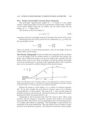 10.3. SURFACE GEOSTROPHIC CURRENTS FROM ALTIMETRY 155
10.3 Surface Geostrophic Currents From Altimetry
The geostrophic approximation applied at z = 0 leads to a very simple
relation: surface geostrophic currents are proportional to surface slope. Consider
a level surface slightly below the sea surface, say two meters below the sea
surface, at z = −r (ﬁgure 10.1).
The pressure on the level surface is:
p = ρ g (ζ + r) (10.9)
assuming ρ and g are essentially constant in the upper few meters of the ocean.
Substituting this into (10.7a), gives the two components (us, vs) of the sur-
face geostrophic current:
us = −
g
f
∂ζ
∂y
; vs =
g
f
∂ζ
∂x
(10.10)
where g is gravity, f is the Coriolis parameter, and ζ is the height of the sea
surface above a level surface.
The Oceanic Topography In §3.4 we deﬁne the topography of the sea surface
ζ to be the height of the sea surface relative to a particular level surface, the
geoid; and we deﬁned the geoid to be the level surface that coincided with the
surface of the ocean at rest. Thus, according to (10.10) the surface geostrophic
currents are proportional to the slope of the topography (ﬁgure 10.2), a quantity
that can be measured by satellite altimeters if the geoid is known.
z=ζ
Vs =
g
f
dζ
dx
Sea Surface
Geoid
Vs 1m
100km
⊗
x
Figure 10.2 The slope of the sea surface relative to the geoid (∂ζ/∂x) is directly related to
surface geostrophic currents vs. The slope of 1 meter per 100 kilometers (10 µrad) is typical
of strong currents. Vs is into the paper in the northern hemisphere.
Because the geoid is a level surface, it is a surface of constant geopoten-
tial. To see this, consider the work done in moving a mass m by a distance
h perpendicular to a level surface. The work is W = mgh, and the change of
potential energy per unit mass is gh. Thus level surfaces are surfaces of constant
geopotential, where the geopotential Φ = gh.
Topography is due to processes that cause the ocean to move: tides, ocean
currents, and the changes in barometric pressure that produce the inverted
barometer eﬀect. Because the ocean’s topography is due to dynamical processes,
it is usually called dynamic topography. The topography is approximately one
hundredth of the geoid undulations. Thus the shape of the sea surface is domi-
nated by local variations of gravity. The inﬂuence of currents is much smaller.
 