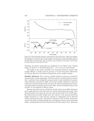 156 CHAPTER 10. GEOSTROPHIC CURRENTS
mean sea surface
mean geoid
Gulf Stream
Geoid Error
Cold Core Rings
Warm Core Rings
40o
38o
36o
34o
32o
30o
28o
26o
24o
22o
20o
-0.5
0.0
0.5
1.0
-60
-55
-50
-45
-40
-35
SST(m)Height(m)
North Latitude
Figure 10.3 Topex/Poseidon altimeter observations of the Gulf Stream. When the altimeter
observations are subtracted from the local geoid, they yield the oceanic topography, which is
due primarily to ocean currents in this example. The gravimetric geoid was determined by
the Ohio State University from ship and other surveys of gravity in the region. From Center
for Space Research, University of Texas.
Typically, sea-surface topography has amplitude of ±1m (ﬁgure 10.3). Typical
slopes are ∂ζ/∂x ≈ 1–10 microradians for v = 0.1–1.0 m/s at mid latitude.
The height of the geoid, smoothed over horizontal distances greater than
roughly 400 km, is known with an accuracy of ±1mm from data collected by
the Gravity Recovery and Climate Experiment grace satellite mission.
Satellite Altimetry Very accurate, satellite-altimeter systems are needed for
measuring the oceanic topography. The ﬁrst systems, carried on Seasat, Geosat,
ers–1, and ers–2 were designed to measure week-to-week variability of currents.
Topex/Poseidon, launched in 1992, was the ﬁrst satellite designed to make the
much more accurate measurements necessary for observing the permanent (time-
averaged) surface circulation of the ocean, tides, and the variability of gyre-scale
currents. It was followed in 2001 by Jason.
Because the geoid was not well known locally before about 2004, altimeters
were usually ﬂown in orbits that have an exactly repeating ground track. Thus
Topex/Poseidon and Jason ﬂy over the same ground track every 9.9156 days.
By subtracting sea-surface height from one traverse of the ground track from
height measured on a later traverse, changes in topography can be observed
without knowing the geoid. The geoid is constant in time, and the subtraction
removes the geoid, revealing changes due to changing currents, such as mesoscale
eddies, assuming tides have been removed from the data (ﬁgure 10.4). Mesoscale
 