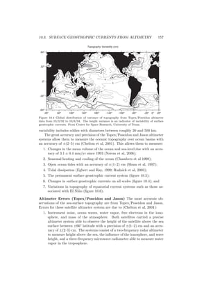 10.3. SURFACE GEOSTROPHIC CURRENTS FROM ALTIMETRY 157
15
15
10
8
8
6
6
15
15
15
15
Topography Variability (cm)
20o
60o
100o
140o
180o
-140o
-100o
-60o
-20o
20o
-64o
-32o
0o
32o
64o
15
0o
15
15
Figure 10.4 Global distribution of variance of topography from Topex/Poseidon altimeter
data from 10/3/92 to 10/6/94. The height variance is an indicator of variability of surface
geostrophic currents. From Center for Space Research, University of Texas.
variability includes eddies with diameters between roughly 20 and 500 km.
The great accuracy and precision of the Topex/Poseidon and Jason altimeter
systems allow them to measure the oceanic topography over ocean basins with
an accuracy of ±(2–5) cm (Chelton et al, 2001). This allows them to measure:
1. Changes in the mean volume of the ocean and sea-level rise with an accu-
racy of 3.1 ± 0.4 mm/yr since 1993 (Nerem et al, 2006);
2. Seasonal heating and cooling of the ocean (Chambers et al 1998);
3. Open ocean tides with an accuracy of ±(1–2) cm (Shum et al, 1997);
4. Tidal dissipation (Egbert and Ray, 1999; Rudnick et al, 2003);
5. The permanent surface geostrophic current system (ﬁgure 10.5);
6. Changes in surface geostrophic currents on all scales (ﬁgure 10.4); and
7. Variations in topography of equatorial current systems such as those as-
sociated with El Ni˜no (ﬁgure 10.6).
Altimeter Errors (Topex/Poseidon and Jason) The most accurate ob-
servations of the sea-surface topography are from Topex/Poseidon and Jason.
Errors for these satellite altimeter system are due to (Chelton et al, 2001):
1. Instrument noise, ocean waves, water vapor, free electrons in the iono-
sphere, and mass of the atmosphere. Both satellites carried a precise
altimeter system able to observe the height of the satellite above the sea
surface between ±66◦
latitude with a precision of ±(1–2) cm and an accu-
racy of ±(2–5) cm. The systems consist of a two-frequency radar altimeter
to measure height above the sea, the inﬂuence of the ionosphere, and wave
height, and a three-frequency microwave radiometer able to measure water
vapor in the troposphere.
 
