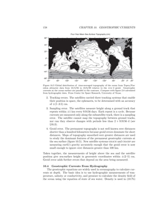 158 CHAPTER 10. GEOSTROPHIC CURRENTS
Four-Year Mean Sea-Surface Topography (cm)
-100
-100
-100
-150
-150
-150
120
0
20
40
404040
40
0
0
20
20
20
20
-50
120
60
60
60
60
60
80
80
80
80
80
80
100
60
80
40
60
0
60
4060
40
40
20
40
40
80
-50
-100
-150
20o
60o
100o
140o
180o
-140o
-100o
-60o
-20o
20o
0o
-66o
-44o
-22o
0o
22o
44o
66o
Figure 10.5 Global distribution of time-averaged topography of the ocean from Topex/Pos-
eidon altimeter data from 10/3/92 to 10/6/99 relative to the jgm–3 geoid. Geostrophic
currents at the ocean surface are parallel to the contours. Compare with ﬁgure 2.8 calculated
from hydrographic data. From Center for Space Research, University of Texas.
2. Tracking errors. The satellites carried three tracking systems that enable
their position in space, the ephemeris, to be determined with an accuracy
of ±(1–3.5) cm.
3. Sampling error. The satellites measure height along a ground track that
repeats within ±1 km every 9.9156 days. Each repeat is a cycle. Because
currents are measured only along the subsatellite track, there is a sampling
error. The satellite cannot map the topography between ground tracks,
nor can they observe changes with periods less than 2 × 9.9156 d (see
§16.3).
4. Geoid error. The permanent topography is not well known over distances
shorter than a hundred kilometers because geoid errors dominate for short
distances. Maps of topography smoothed over greater distances are used
to study the dominant features of the permanent geostrophic currents at
the sea surface (ﬁgure 10.5). New satellite systems grace and champ are
measuring earth’s gravity accurately enough that the geoid error is now
small enough to ignore over distances greater than 100 km.
Taken together, the measurements of height above the sea and the satellite
position give sea-surface height in geocentric coordinates within ±(2–5) cm.
Geoid error adds further errors that depend on the area being measured.
10.4 Geostrophic Currents From Hydrography
The geostrophic equations are widely used in oceanography to calculate cur-
rents at depth. The basic idea is to use hydrographic measurements of tem-
perature, salinity or conductivity, and pressure to calculate the density ﬁeld of
the ocean using the equation of state of sea water. Density is used in (10.7b)
 