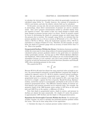 160 CHAPTER 10. GEOSTROPHIC CURRENTS
to calculate the internal pressure ﬁeld, from which the geostrophic currents are
calculated using (10.8a, b). Usually, however, the constant of integration in
(10.8) is not known, and only the relative velocity ﬁeld can be calculated.
At this point, you may ask, why not just measure pressure directly as is done
in meteorology, where direct measurements of pressure are used to calculate
winds. And, aren’t pressure measurements needed to calculate density from
the equation of state? The answer is that very small changes in depth make
large changes in pressure because water is so heavy. Errors in pressure caused
by errors in determining the depth of a pressure gauge are much larger than
the pressure due to currents. For example, using (10.7a), we calculate that the
pressure gradient due to a 10 cm/s current at 30◦
latitude is 7.5 × 10−3
Pa/m,
which is 750 Pa in 100 km. From the hydrostatic equation (10.5), 750 Pa is
equivalent to a change of depth of 7.4 cm. Therefore, for this example, we must
know the depth of a pressure gauge with an accuracy of much better than 7.4
cm. This is not possible.
Geopotential Surfaces Within the Ocean Calculation of pressure gradients
within the ocean must be done along surfaces of constant geopotential just as we
calculated surface pressure gradients relative to the geoid when we calculated
surface geostrophic currents. As long ago as 1910, Vilhelm Bjerknes (Bjerknes
and Sandstrom, 1910) realized that such surfaces are not at ﬁxed heights in the
atmosphere because g is not constant, and (10.4) must include the variability
of gravity in both the horizontal and vertical directions (Saunders and Fofonoﬀ,
1976) when calculating pressure in the ocean.
The geopotential Φ is:
Φ =
z
0
gdz (10.11)
Because Φ/9.8 in SI units has almost the same numerical value as height in me-
ters, the meteorological community accepted Bjerknes’ proposal that height be
replaced by dynamic meters D = Φ/10 to obtain a natural vertical coordinate.
Later, this was replaced by the geopotential meter (gpm) Z = Φ/9.80. The
geopotential meter is a measure of the work required to lift a unit mass from
sea level to a height z against the force of gravity. Harald Sverdrup, Bjerknes’
student, carried the concept to oceanography, and depths in the ocean are often
quoted in geopotential meters. The diﬀerence between depths of constant ver-
tical distance and constant potential can be relatively large. For example, the
geometric depth of the 1000 dynamic meter surface is 1017.40 m at the north
pole and 1022.78 m at the equator, a diﬀerence of 5.38 m.
Note that depth in geopotential meters, depth in meters, and pressure in
decibars are almost the same numerically. At a depth of 1 meter the pressure
is approximately 1.007 decibars and the depth is 1.00 geopotential meters.
Equations for Geostrophic Currents Within the Ocean To calculate geo-
strophic currents, we need to calculate the horizontal pressure gradient within
the ocean. This can be done using either of two approaches:
1. Calculate the slope of a constant pressure surface relative to a surface of
 