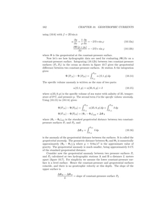 162 CHAPTER 10. GEOSTROPHIC CURRENTS
using (10.6) with f = 2Ω sin φ:
α
∂p
∂x
=
1
ρ
∂p
∂x
= −2 Ω v sin ϕ (10.13a)
∂Φ (p = p0)
∂x
= −2 Ω v sin ϕ (10.13b)
where Φ is the geopotential at the constant-pressure surface.
Now let’s see how hydrographic data are used for evaluating ∂Φ/∂x on a
constant-pressure surface. Integrating (10.12b) between two constant-pressure
surfaces (P1, P2) in the ocean as shown in ﬁgure 10.7 gives the geopotential
diﬀerence between two constant-pressure surfaces. At station A the integration
gives:
Φ (P1A) − Φ (P2A) =
P2A
P1A
α (S, t, p) dp (10.14)
The speciﬁc volume anomaly is written as the sum of two parts:
α(S, t, p) = α(35, 0, p) + δ (10.15)
where α(35, 0, p) is the speciﬁc volume of sea water with salinity of 35, temper-
ature of 0◦
C, and pressure p. The second term δ is the speciﬁc volume anomaly.
Using (10.15) in (10.14) gives:
Φ(P1A) − Φ(P2A) =
P2A
P1A
α(35, 0, p) dp +
P2A
P1A
δ dp
Φ(P1A) − Φ(P2A) = (Φ1 − Φ2)std + ∆ΦA
where (Φ1 − Φ2)std is the standard geopotential distance between two constant-
pressure surfaces P1 and P2, and
∆ΦA =
P2A
P1A
δ dp (10.16)
is the anomaly of the geopotential distance between the surfaces. It is called the
geopotential anomaly. The geometric distance between Φ2 and Φ1 is numerically
approximately (Φ2 − Φ1)/g where g = 9.8m/s2
is the approximate value of
gravity. The geopotential anomaly is much smaller, being approximately 0.1%
of the standard geopotential distance.
Consider now the geopotential anomaly between two pressure surfaces P1
and P2 calculated at two hydrographic stations A and B a distance L meters
apart (ﬁgure 10.7). For simplicity we assume the lower constant-pressure sur-
face is a level surface. Hence the constant-pressure and geopotential surfaces
coincide, and there is no geostrophic velocity at this depth. The slope of the
upper surface is
∆ΦB − ∆ΦA
L
= slope of constant-pressure surface P2
 