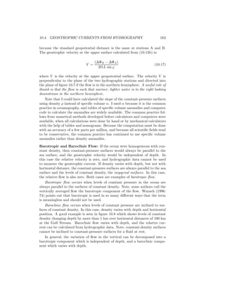 10.4. GEOSTROPHIC CURRENTS FROM HYDROGRAPHY 163
because the standard geopotential distance is the same at stations A and B.
The geostrophic velocity at the upper surface calculated from (10.13b) is:
V =
(∆ΦB − ∆ΦA)
2Ω L sin ϕ
(10.17)
where V is the velocity at the upper geopotential surface. The velocity V is
perpendicular to the plane of the two hydrographic stations and directed into
the plane of ﬁgure 10.7 if the ﬂow is in the northern hemisphere. A useful rule of
thumb is that the ﬂow is such that warmer, lighter water is to the right looking
downstream in the northern hemisphere.
Note that I could have calculated the slope of the constant-pressure surfaces
using density ρ instead of speciﬁc volume α. I used α because it is the common
practice in oceanography, and tables of speciﬁc volume anomalies and computer
code to calculate the anomalies are widely available. The common practice fol-
lows from numerical methods developed before calculators and computers were
available, when all calculations were done by hand or by mechanical calculators
with the help of tables and nomograms. Because the computation must be done
with an accuracy of a few parts per million, and because all scientiﬁc ﬁelds tend
to be conservative, the common practice has continued to use speciﬁc volume
anomalies rather than density anomalies.
Barotropic and Baroclinic Flow: If the ocean were homogeneous with con-
stant density, then constant-pressure surfaces would always be parallel to the
sea surface, and the geostrophic velocity would be independent of depth. In
this case the relative velocity is zero, and hydrographic data cannot be used
to measure the geostrophic current. If density varies with depth, but not with
horizontal distance, the constant-pressure surfaces are always parallel to the sea
surface and the levels of constant density, the isopycnal surfaces. In this case,
the relative ﬂow is also zero. Both cases are examples of barotropic ﬂow.
Barotropic ﬂow occurs when levels of constant pressure in the ocean are
always parallel to the surfaces of constant density. Note, some authors call the
vertically averaged ﬂow the barotropic component of the ﬂow. Wunsch (1996:
74) points out that barotropic is used in so many diﬀerent ways that the term
is meaningless and should not be used.
Baroclinic ﬂow occurs when levels of constant pressure are inclined to sur-
faces of constant density. In this case, density varies with depth and horizontal
position. A good example is seen in ﬁgure 10.8 which shows levels of constant
density changing depth by more than 1 km over horizontal distances of 100 km
at the Gulf Stream. Baroclinic ﬂow varies with depth, and the relative cur-
rent can be calculated from hydrographic data. Note, constant-density surfaces
cannot be inclined to constant-pressure surfaces for a ﬂuid at rest.
In general, the variation of ﬂow in the vertical can be decomposed into a
barotropic component which is independent of depth, and a baroclinic compo-
nent which varies with depth.
 