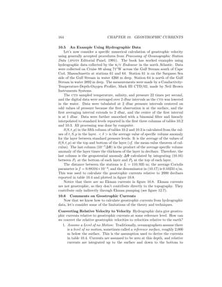 164 CHAPTER 10. GEOSTROPHIC CURRENTS
10.5 An Example Using Hydrographic Data
Let’s now consider a speciﬁc numerical calculation of geostrophic velocity
using generally accepted procedures from Processing of Oceanographic Station
Data (jpots Editorial Panel, 1991). The book has worked examples using
hydrographic data collected by the r/v Endeavor in the north Atlantic. Data
were collected on Cruise 88 along 71◦
W across the Gulf Stream south of Cape
Cod, Massachusetts at stations 61 and 64. Station 61 is on the Sargasso Sea
side of the Gulf Stream in water 4260 m deep. Station 64 is north of the Gulf
Stream in water 3892 m deep. The measurements were made by a Conductivity-
Temperature-Depth-Oxygen Proﬁler, Mark III CTD/02, made by Neil Brown
Instruments Systems.
The ctd sampled temperature, salinity, and pressure 22 times per second,
and the digital data were averaged over 2 dbar intervals as the ctd was lowered
in the water. Data were tabulated at 2 dbar pressure intervals centered on
odd values of pressure because the ﬁrst observation is at the surface, and the
ﬁrst averaging interval extends to 2 dbar, and the center of the ﬁrst interval
is at 1 dbar. Data were further smoothed with a binomial ﬁlter and linearly
interpolated to standard levels reported in the ﬁrst three columns of tables 10.2
and 10.3. All processing was done by computer.
δ(S, t, p) in the ﬁfth column of tables 10.2 and 10.3 is calculated from the val-
ues of t, S, p in the layer. < δ > is the average value of speciﬁc volume anomaly
for the layer between standard pressure levels. It is the average of the values of
δ(S, t, p) at the top and bottom of the layer (cf. the mean-value theorem of cal-
culus). The last column (10−5
∆Φ) is the product of the average speciﬁc volume
anomaly of the layer times the thickness of the layer in decibars. Therefore, the
last column is the geopotential anomaly ∆Φ calculated by integrating (10.16)
between P1 at the bottom of each layer and P2 at the top of each layer.
The distance between the stations is L = 110, 935 m; the average Coriolis
parameter is f = 0.88104×10−4
; and the denominator in (10.17) is 0.10231 s/m.
This was used to calculate the geostrophic currents relative to 2000 decibars
reported in table 10.4 and plotted in ﬁgure 10.8.
Notice that there are no Ekman currents in ﬁgure 10.8. Ekman currents
are not geostrophic, so they don’t contribute directly to the topography. They
contribute only indirectly through Ekman pumping (see ﬁgure 12.7).
10.6 Comments on Geostrophic Currents
Now that we know how to calculate geostrophic currents from hydrographic
data, let’s consider some of the limitations of the theory and techniques.
Converting Relative Velocity to Velocity Hydrographic data give geostro-
phic currents relative to geostrophic currents at some reference level. How can
we convert the relative geostrophic velocities to velocities relative to the earth?
1. Assume a Level of no Motion: Traditionally, oceanographers assume there
is a level of no motion, sometimes called a reference surface, roughly 2,000
m below the surface. This is the assumption used to derive the currents
in table 10.4. Currents are assumed to be zero at this depth, and relative
currents are integrated up to the surface and down to the bottom to
 