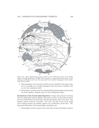 10.6. COMMENTS ON GEOSTROPHIC CURRENTS 169
110
110
130
150
180190
170
170
150
150
130
180
200
190
200
190
210220
170
170
9070
50
0o
0o
20o
20o
40o
40o
60o
60o
80o
80o
-20o
-20o
-40o
-40o
-60o
-60o
-80o
-80o
Figure 10.9. Mean geopotential anomaly relative to the 1,000 dbar surface in the Paciﬁc
based on 36,356 observations. Height of the anomaly is in geopotential centimeters. If the
velocity at 1,000 dbar were zero, the map would be the surface topography of the Paciﬁc.
After Wyrtki (1979).
2. The assumption of a level of no motion may be suitable in the deep ocean,
but it is usually not a useful assumption when the water is shallow such
as over the continental shelf.
3. Geostrophic currents cannot be calculated from hydrographic stations that
are close together. Stations must be tens of kilometers apart.
Limitations of the Geostrophic Equations I began this section by showing
that the geostrophic balance applies with good accuracy to ﬂows that exceed a
few tens of kilometers in extent and with periods greater than a few days. The
balance cannot, however, be perfect. If it were, the ﬂow in the ocean would
never change because the balance ignores any acceleration of the ﬂow. The
important limitations of the geostrophic assumption are:
1. Geostrophic currents cannot evolve with time because the balance ignores
 