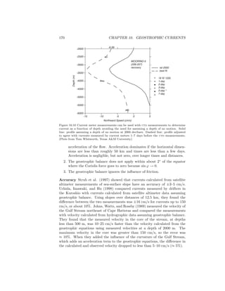 170 CHAPTER 10. GEOSTROPHIC CURRENTS
-6.99
MOORING 6
(206-207)
recovery
18 XI 1200
1-day
2-day
3-day
5-day *
7-day
rel 2000
best fit
Northward Speed (cm/s)
Depth(m)
-6000
-5500
-5000
-4500
-4000
-3500
-3000
-2500
-2000
-15 -10 -5 0 5
Figure 10.10 Current meter measurements can be used with ctd measurements to determine
current as a function of depth avoiding the need for assuming a depth of no motion. Solid
line: proﬁle assuming a depth of no motion at 2000 decibars. Dashed line: proﬁle adjusted
to agree with currents measured by current meters 1–7 days before the ctd measurements.
(Plots from Tom Whitworth, Texas A&M University)
acceleration of the ﬂow. Acceleration dominates if the horizontal dimen-
sions are less than roughly 50 km and times are less than a few days.
Acceleration is negligible, but not zero, over longer times and distances.
2. The geostrophic balance does not apply within about 2◦
of the equator
where the Coriolis force goes to zero because sin ϕ → 0.
3. The geostrophic balance ignores the inﬂuence of friction.
Accuracy Strub et al. (1997) showed that currents calculated from satellite
altimeter measurements of sea-surface slope have an accuracy of ±3–5 cm/s.
Uchida, Imawaki, and Hu (1998) compared currents measured by drifters in
the Kuroshio with currents calculated from satellite altimeter data assuming
geostrophic balance. Using slopes over distances of 12.5 km, they found the
diﬀerence between the two measurements was ±16 cm/s for currents up to 150
cm/s, or about 10%. Johns, Watts, and Rossby (1989) measured the velocity of
the Gulf Stream northeast of Cape Hatteras and compared the measurements
with velocity calculated from hydrographic data assuming geostrophic balance.
They found that the measured velocity in the core of the stream, at depths
less than 500 m, was 10–25 cm/s faster than the velocity calculated from the
geostrophic equations using measured velocities at a depth of 2000 m. The
maximum velocity in the core was greater than 150 cm/s, so the error was
≈ 10%. When they added the inﬂuence of the curvature of the Gulf Stream,
which adds an acceleration term to the geostrophic equations, the diﬀerence in
the calculated and observed velocity dropped to less than 5–10 cm/s (≈ 5%).
 