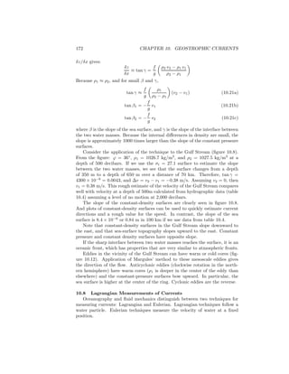 172 CHAPTER 10. GEOSTROPHIC CURRENTS
δz/δx gives:
δz
δx
≡ tan γ =
f
g
ρ2 v2 − ρ1 v1
ρ2 − ρ1
Because ρ1 ≈ ρ2, and for small β and γ,
tan γ ≈
f
g
ρ1
ρ2 − ρ1
(v2 − v1) (10.21a)
tan β1 = −
f
g
v1 (10.21b)
tan β2 = −
f
g
v2 (10.21c)
where β is the slope of the sea surface, and γ is the slope of the interface between
the two water masses. Because the internal diﬀerences in density are small, the
slope is approximately 1000 times larger than the slope of the constant pressure
surfaces.
Consider the application of the technique to the Gulf Stream (ﬁgure 10.8).
From the ﬁgure: ϕ = 36◦
, ρ1 = 1026.7 kg/m3
, and ρ2 = 1027.5 kg/m3
at a
depth of 500 decibars. If we use the σt = 27.1 surface to estimate the slope
between the two water masses, we see that the surface changes from a depth
of 350 m to a depth of 650 m over a distance of 70 km. Therefore, tan γ =
4300 × 10−6
= 0.0043, and ∆v = v2 − v1 = −0.38 m/s. Assuming v2 = 0, then
v1 = 0.38 m/s. This rough estimate of the velocity of the Gulf Stream compares
well with velocity at a depth of 500m calculated from hydrographic data (table
10.4) assuming a level of no motion at 2,000 decibars.
The slope of the constant-density surfaces are clearly seen in ﬁgure 10.8.
And plots of constant-density surfaces can be used to quickly estimate current
directions and a rough value for the speed. In contrast, the slope of the sea
surface is 8.4 × 10−6
or 0.84 m in 100 km if we use data from table 10.4.
Note that constant-density surfaces in the Gulf Stream slope downward to
the east, and that sea-surface topography slopes upward to the east. Constant
pressure and constant density surfaces have opposite slope.
If the sharp interface between two water masses reaches the surface, it is an
oceanic front, which has properties that are very similar to atmospheric fronts.
Eddies in the vicinity of the Gulf Stream can have warm or cold cores (ﬁg-
ure 10.12). Application of Margules’ method to these mesoscale eddies gives
the direction of the ﬂow. Anticyclonic eddies (clockwise rotation in the north-
ern hemisphere) have warm cores (ρ1 is deeper in the center of the eddy than
elsewhere) and the constant-pressure surfaces bow upward. In particular, the
sea surface is higher at the center of the ring. Cyclonic eddies are the reverse.
10.8 Lagrangian Measurements of Currents
Oceanography and ﬂuid mechanics distinguish between two techniques for
measuring currents: Lagrangian and Eulerian. Lagrangian techniques follow a
water particle. Eulerian techniques measure the velocity of water at a ﬁxed
position.
 