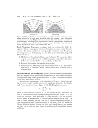 10.8. LAGRANGIAN MEASUREMENTS OF CURRENTS 173
ρ1
p
0
ρ2
ρ2
p
4
p
3
p
2
p
5
p
1
p
0
p
1
p
2
p
3
p
4
p
5
ρ1
Warm-core ring Cold-core ring
Figure 10.12 Shape of constant-pressure surfaces pi and the interface between two water
masses of density ρ1, ρ2 if the upper is rotating faster than the lower. Left: Anticyclonic
motion, warm-core eddy. Right: Cyclonic, cold-core eddy. Note that the sea surface p0
slopes up toward the center of the warm-core ring, and the constant-density surfaces slope
down toward the center. Circle with dot is current toward the reader, circle with cross is
current away from the reader. After Defant (1961: 466).
Basic Technique Lagrangian techniques track the position of a drifter de-
signed to follow a water parcel either on the surface or deeper within the water
column. The mean velocity over some period is calculated from the distance
between positions at the beginning and end of the period divided by the period.
Errors are due to:
1. The failure of the drifter to follow a parcel of water. We assume the drifter
stays in a parcel of water, but wind blowing on the surface ﬂoat of a surface
drifter can cause the drifter to move relative to the water.
2. Errors in determining the position of the drifter.
3. Sampling errors. Drifters go only where drifters want to go. And drifters
want to go to convergent zones. Hence drifters tend to avoid areas of
divergent ﬂow.
Satellite Tracked Surface Drifters Surface drifters consist of a drogue plus a
ﬂoat. Its position is determined by the Argos system on meteorological satellites
(Swenson and Shaw, 1990) or calculated from gps data recorded continuously
by the buoy and relayed to shore.
Argos-tracked buoys carry a radio transmitter with a very stable frequency
F0. A receiver on the satellite receives the signal and determines the Doppler
shift F as a function of time t (ﬁgure 10.13). The Doppler frequency is
F =
dR
dt
F0
c
+ F0
where R is the distance to the buoy, c is the velocity of light. The closer the
buoy to the satellite the more rapidly the frequency changes. When F = F0 the
range is a minimum. This is the time of closest approach, and the satellite’s
velocity vector is perpendicular to the line from the satellite to the buoy. The
time of closest approach and the time rate of change of Doppler frequency at
that time gives the buoy’s position relative to the orbit with a 180◦
ambiguity
(B and BB in the ﬁgure). Because the orbit is accurately known, and because
the buoy can be observed many times, its position can be determined without
ambiguity.
 