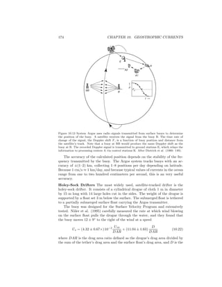 174 CHAPTER 10. GEOSTROPHIC CURRENTS
F0
F
t
B
BB
E
A2
A1
K
Figure 10.13 System Argos uses radio signals transmitted from surface buoys to determine
the position of the buoy. A satellite receives the signal from the buoy B. The time rate of
change of the signal, the Doppler shift F , is a function of buoy position and distance from
the satellite’s track. Note that a buoy at BB would produce the same Doppler shift as the
buoy at B. The recorded Doppler signal is transmitted to ground stations E, which relays the
information to processing centers A via control stations K. After Dietrich et al. (1980: 149).
The accuracy of the calculated position depends on the stability of the fre-
quency transmitted by the buoy. The Argos system tracks buoys with an ac-
curacy of ±(1–2) km, collecting 1–8 positions per day depending on latitude.
Because 1 cm/s ≈ 1 km/day, and because typical values of currents in the ocean
range from one to two hundred centimeters per second, this is an very useful
accuracy.
Holey-Sock Drifters The most widely used, satellite-tracked drifter is the
holey-sock drifter. It consists of a cylindrical drogue of cloth 1 m in diameter
by 15 m long with 14 large holes cut in the sides. The weight of the drogue is
supported by a ﬂoat set 3 m below the surface. The submerged ﬂoat is tethered
to a partially submerged surface ﬂoat carrying the Argos transmitter.
The buoy was designed for the Surface Velocity Program and extensively
tested. Niiler et al. (1995) carefully measured the rate at which wind blowing
on the surface ﬂoat pulls the drogue through the water, and they found that
the buoy moves 12 ± 9◦
to the right of the wind at a speed
Us = (4.32 ± 0.67×)10−2 U10
DAR
+ (11.04 ± 1.63)
D
DAR
(10.22)
where DAR is the drag area ratio deﬁned as the drogue’s drag area divided by
the sum of the tether’s drag area and the surface ﬂoat’s drag area, and D is the
 