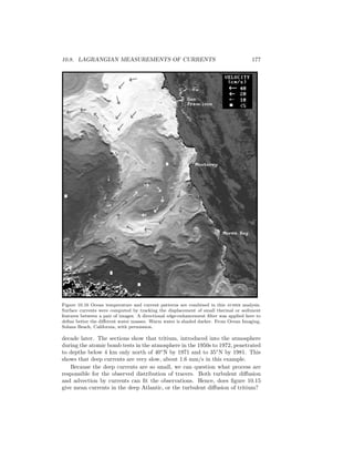 10.8. LAGRANGIAN MEASUREMENTS OF CURRENTS 177
Figure 10.16 Ocean temperature and current patterns are combined in this avhrr analysis.
Surface currents were computed by tracking the displacement of small thermal or sediment
features between a pair of images. A directional edge-enhancement ﬁlter was applied here to
deﬁne better the diﬀerent water masses. Warm water is shaded darker. From Ocean Imaging,
Solana Beach, California, with permission.
decade later. The sections show that tritium, introduced into the atmosphere
during the atomic bomb tests in the atmosphere in the 1950s to 1972, penetrated
to depths below 4 km only north of 40◦
N by 1971 and to 35◦
N by 1981. This
shows that deep currents are very slow, about 1.6 mm/s in this example.
Because the deep currents are so small, we can question what process are
responsible for the observed distribution of tracers. Both turbulent diﬀusion
and advection by currents can ﬁt the observations. Hence, does ﬁgure 10.15
give mean currents in the deep Atlantic, or the turbulent diﬀusion of tritium?
 