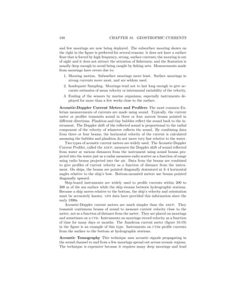 180 CHAPTER 10. GEOSTROPHIC CURRENTS
and few moorings are now being deployed. The subsurface mooring shown on
the right in the ﬁgure is preferred for several reasons: it does not have a surface
ﬂoat that is forced by high frequency, strong, surface currents; the mooring is out
of sight and it does not attract the attention of ﬁshermen; and the ﬂoatation is
usually deep enough to avoid being caught by ﬁshing nets. Measurements made
from moorings have errors due to:
1. Mooring motion. Subsurface moorings move least. Surface moorings in
strong currents move most, and are seldom used.
2. Inadequate Sampling. Moorings tend not to last long enough to give ac-
curate estimates of mean velocity or interannual variability of the velocity.
3. Fouling of the sensors by marine organisms, especially instruments de-
ployed for more than a few weeks close to the surface.
Acoustic-Doppler Current Meters and Proﬁlers The most common Eu-
lerian measurements of currents are made using sound. Typically, the current
meter or proﬁler transmits sound in three or four narrow beams pointed in
diﬀerent directions. Plankton and tiny bubbles reﬂect the sound back to the in-
strument. The Doppler shift of the reﬂected sound is proportional to the radial
component of the velocity of whatever reﬂects the sound. By combining data
from three or four beams, the horizontal velocity of the current is calculated
assuming the bubbles and plankton do not move very fast relative to the water.
Two types of acoustic current meters are widely used. The Acoustic-Doppler
Current Proﬁler, called the adcp, measures the Doppler shift of sound reﬂected
from water at various distances from the instrument using sound beams pro-
jected into the water just as a radar measures radio scatter as a function of range
using radio beams projected into the air. Data from the beams are combined
to give proﬁles of current velocity as a function of distance from the instru-
ment. On ships, the beams are pointed diagonally downward at 3–4 horizontal
angles relative to the ship’s bow. Bottom-mounted meters use beams pointed
diagonally upward.
Ship-board instruments are widely used to proﬁle currents within 200 to
300 m of the sea surface while the ship steams between hydrographic stations.
Because a ship moves relative to the bottom, the ship’s velocity and orientation
must be accurately known. gps data have provided this information since the
early 1990s.
Acoustic-Doppler current meters are much simpler than the adcp. They
transmit continuous beams of sound to measure current velocity close to the
meter, not as a function of distance from the meter. They are placed on moorings
and sometimes on a ctd. Instruments on moorings record velocity as a function
of time for many days or months. The Aanderaa current meter (ﬁgure 10.19)
in the ﬁgure is an example of this type. Instruments on ctds proﬁle currents
from the surface to the bottom at hydrographic stations.
Acoustic Tomography This technique uses acoustic signals propagating in
the sound channel to and from a few moorings spread out across oceanic regions.
The technique is expensive because it requires many deep moorings and loud
 