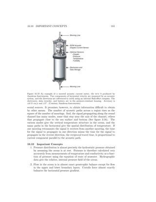 10.10. IMPORTANT CONCEPTS 181
Mooring Line
RCM Acoustic
Doppler Current Sensor
Optional Sensors:
-Oxygen
-Pressure
-Temperature
-Turbidity
Electronics and
Data Storage
Mooring Line
Figure 10.19 An example of a moored acoustic current meter, the rcm 9 produced by
Aanderaa Instruments. Two components of horizontal velocity are measured by an acoustic
system, and the directions are referenced to north using an internal Hall-eﬀect compass. The
electronics, data recorder, and battery are in the pressure-resistant housing. Accuracy is
±0.15 cm/s and ±5◦. (Courtesy Aanderaa Instruments)
sound sources. It promises, however, to obtain information diﬃcult to obtain
by other means. The number of acoustic paths across a region rises as the
square of the number of moorings. And, the signal propagating along the sound
channel has many modes, some that stay near the axis of the channel, others
that propagate close to the sea surface and bottom (See ﬁgure 3.16). The
various modes give the vertical temperature structure in the ocean, and the
many paths in the horizontal give the spatial distribution of temperature. If
one mooring retransmits the signal it receives from another mooring, the time
for the signal to propagate in one direction minus the time for the signal to
propagate in the reverse direction, the reciprocal travel time, is proportional to
current component parallel to the acoustic path.
10.10 Important Concepts
1. Pressure distribution is almost precisely the hydrostatic pressure obtained
by assuming the ocean is at rest. Pressure is therefore calculated very
accurately from measurements of temperature and conductivity as a func-
tion of pressure using the equation of state of seawater. Hydrographic
data give the relative, internal pressure ﬁeld of the ocean.
2. Flow in the ocean is in almost exact geostrophic balance except for ﬂow
in the upper and lower boundary layers. Coriolis force almost exactly
balances the horizontal pressure gradient.
 