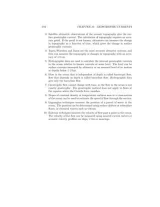 182 CHAPTER 10. GEOSTROPHIC CURRENTS
3. Satellite altimetric observations of the oceanic topography give the sur-
face geostrophic current. The calculation of topography requires an accu-
rate geoid. If the geoid is not known, altimeters can measure the change
in topography as a function of time, which gives the change in surface
geostrophic currents.
4. Topex/Poseidon and Jason are the most accurate altimeter systems, and
they can measure the topography or changes in topography with an accu-
racy of ±4 cm.
5. Hydrographic data are used to calculate the internal geostrophic currents
in the ocean relative to known currents at some level. The level can be
surface currents measured by altimetry or an assumed level of no motion
at depths below 1–2 km.
6. Flow in the ocean that is independent of depth is called barotropic ﬂow,
ﬂow that depends on depth is called baroclinic ﬂow. Hydrographic data
give only the baroclinic ﬂow.
7. Geostrophic ﬂow cannot change with time, so the ﬂow in the ocean is not
exactly geostrophic. The geostrophic method does not apply to ﬂows at
the equator where the Coriolis force vanishes.
8. Slopes of constant density or temperature surfaces seen in a cross-section
of the ocean can be used to estimate the speed of ﬂow through the section.
9. Lagrangian techniques measure the position of a parcel of water in the
ocean. The position can be determined using surface drifters or subsurface
ﬂoats, or chemical tracers such as tritium.
10. Eulerian techniques measure the velocity of ﬂow past a point in the ocean.
The velocity of the ﬂow can be measured using moored current meters or
acoustic velocity proﬁlers on ships, ctds or moorings.
 