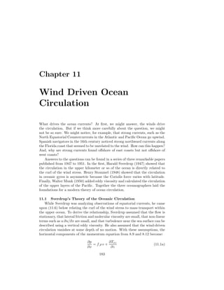 Chapter 11
Wind Driven Ocean
Circulation
What drives the ocean currents? At ﬁrst, we might answer, the winds drive
the circulation. But if we think more carefully about the question, we might
not be so sure. We might notice, for example, that strong currents, such as the
North Equatorial Countercurrents in the Atlantic and Paciﬁc Ocean go upwind.
Spanish navigators in the 16th century noticed strong northward currents along
the Florida coast that seemed to be unrelated to the wind. How can this happen?
And, why are strong currents found oﬀshore of east coasts but not oﬀshore of
west coasts?
Answers to the questions can be found in a series of three remarkable papers
published from 1947 to 1951. In the ﬁrst, Harald Sverdrup (1947) showed that
the circulation in the upper kilometer or so of the ocean is directly related to
the curl of the wind stress. Henry Stommel (1948) showed that the circulation
in oceanic gyres is asymmetric because the Coriolis force varies with latitude.
Finally, Walter Munk (1950) added eddy viscosity and calculated the circulation
of the upper layers of the Paciﬁc. Together the three oceanographers laid the
foundations for a modern theory of ocean circulation.
11.1 Sverdrup’s Theory of the Oceanic Circulation
While Sverdrup was analyzing observations of equatorial currents, he came
upon (11.6) below relating the curl of the wind stress to mass transport within
the upper ocean. To derive the relationship, Sverdrup assumed that the ﬂow is
stationary, that lateral friction and molecular viscosity are small, that non-linear
terms such as u ∂u/∂x are small, and that turbulence near the sea surface can be
described using a vertical eddy viscosity. He also assumed that the wind-driven
circulation vanishes at some depth of no motion. With these assumptions, the
horizontal components of the momentum equation from 8.9 and 8.12 become:
∂p
∂x
= f ρ v +
∂Txz
∂z
(11.1a)
183
 