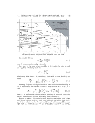 11.1. SVERDRUP’S THEORY OF THE OCEANIC CIRCULATION 185
Streamlines of Mass
Transport
Boundaries of Counter
Current
Values of stream function, Ψ,
given in units of 10 metric tons/sec
25 20 15 10 5
0
0
0
0
-10 -5
10
5
5
10
0
15
-15
15
-15
-5
-5
-10
-10
-20
-160o
-150o
-140o
-130o
-120o
-110o
-100o
-90o
-80o
-10o
0o
10o
20o
30o
Figure 11.1 Streamlines of mass transport in the eastern Paciﬁc calculated
from Sverdrup’s theory using mean annual wind stress. After Reid (1948).
We calculate β from
β ≡
∂f
∂y
=
2 Ω cosϕ
R
(11.7)
where R is earth’s radius and ϕ is latitude.
Over much of the open ocean, especially in the tropics, the wind is zonal
and ∂Ty/∂x is suﬃciently small that
My ≈ −
1
β
∂Tx
∂y
(11.8)
Substituting (11.8) into (11.5), assuming β varies with latitude, Sverdrup ob-
tained:
∂Mx
∂x
= −
1
2 Ω cosϕ
∂Tx
∂y
tan ϕ +
∂2
Tx
∂y2
R (11.9)
Sverdrup integrated this equation from a north-south eastern boundary at
x = 0, assuming no ﬂow into the boundary. This requires Mx = 0 at x = 0.
Then
Mx = −
∆x
2 Ω cosϕ
∂Tx
∂y
tan ϕ +
∂2
Tx
∂y2
R (11.10)
where ∆x is the distance from the eastern boundary of the ocean basin, and
brackets indicate zonal averages of the wind stress (ﬁgure 11.1).
To test his theory, Sverdrup compared transports calculated from known
winds in the eastern tropical Paciﬁc with transports calculated from hydro-
graphic data collected by the Carnegie and Bushnell in October and November
1928, 1929, and 1939 between 34◦
N and 10◦
S and between 80◦
W and 160◦
W.
 