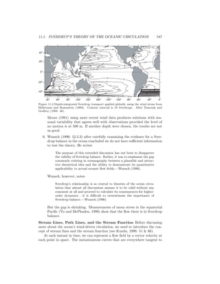 11.1. SVERDRUP’S THEORY OF THE OCEANIC CIRCULATION 187
0
0
20
0
0
0
20
0
20
0
30
20
20
10
0
60
20
40
40o
20o
0o
-20o
-40o
30o
60o
90o
120o
150o
180o
-150o
-120o
-90o
-60o
-30o
0o
Figure 11.3 Depth-integrated Sverdrup transport applied globally using the wind stress from
Hellerman and Rosenstein (1983). Contour interval is 10 Sverdrups. After Tomczak and
Godfrey (1994: 46).
Moore (1981) using more recent wind data produces solutions with sea-
sonal variability that agrees well with observations provided the level of
no motion is at 500 m. If another depth were chosen, the results are not
as good.
6. Wunsch (1996: §2.2.3) after carefully examining the evidence for a Sver-
drup balance in the ocean concluded we do not have suﬃcient information
to test the theory. He writes
The purpose of this extended discussion has not been to disapprove
the validity of Sverdrup balance. Rather, it was to emphasize the gap
commonly existing in oceanography between a plausible and attrac-
tive theoretical idea and the ability to demonstrate its quantitative
applicability to actual oceanic ﬂow ﬁelds.—Wunsch (1996).
Wunsch, however, notes
Sverdrup’s relationship is so central to theories of the ocean circu-
lation that almost all discussions assume it to be valid without any
comment at all and proceed to calculate its consequences for higher-
order dynamics. . . it is diﬃcult to overestimate the importance of
Sverdrup balance.—Wunsch (1996).
But the gap is shrinking. Measurements of mean stress in the equatorial
Paciﬁc (Yu and McPhaden, 1999) show that the ﬂow there is in Sverdrup
balance.
Stream Lines, Path Lines, and the Stream Function Before discussing
more about the ocean’s wind-driven circulation, we need to introduce the con-
cept of stream lines and the stream function (see Kundu, 1990: 51 & 66).
At each instant in time, we can represent a ﬂow ﬁeld by a vector velocity at
each point in space. The instantaneous curves that are everywhere tangent to
 