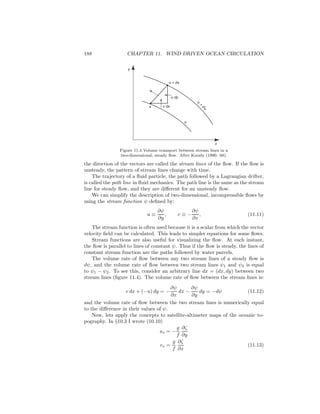 188 CHAPTER 11. WIND DRIVEN OCEAN CIRCULATION
x
x + dx
-u dy
v dx
y
x
ψ
+
dψ
ψ
Figure 11.4 Volume transport between stream lines in a
two-dimensional, steady ﬂow. After Kundu (1990: 68).
the direction of the vectors are called the stream lines of the ﬂow. If the ﬂow is
unsteady, the pattern of stream lines change with time.
The trajectory of a ﬂuid particle, the path followed by a Lagrangian drifter,
is called the path line in ﬂuid mechanics. The path line is the same as the stream
line for steady ﬂow, and they are diﬀerent for an unsteady ﬂow.
We can simplify the description of two-dimensional, incompressible ﬂows by
using the stream function ψ deﬁned by:
u ≡
∂ψ
∂y
, v ≡ −
∂ψ
∂x
, (11.11)
The stream function is often used because it is a scalar from which the vector
velocity ﬁeld can be calculated. This leads to simpler equations for some ﬂows.
Stream functions are also useful for visualizing the ﬂow. At each instant,
the ﬂow is parallel to lines of constant ψ. Thus if the ﬂow is steady, the lines of
constant stream function are the paths followed by water parcels.
The volume rate of ﬂow between any two stream lines of a steady ﬂow is
dψ, and the volume rate of ﬂow between two stream lines ψ1 and ψ2 is equal
to ψ1 − ψ2. To see this, consider an arbitrary line dx = (dx, dy) between two
stream lines (ﬁgure 11.4). The volume rate of ﬂow between the stream lines is:
v dx + (−u) dy = −
∂ψ
∂x
dx −
∂ψ
∂y
dy = −dψ (11.12)
and the volume rate of ﬂow between the two stream lines is numerically equal
to the diﬀerence in their values of ψ.
Now, lets apply the concepts to satellite-altimeter maps of the oceanic to-
pography. In §10.3 I wrote (10.10)
us = −
g
f
∂ζ
∂y
vs =
g
f
∂ζ
∂x
(11.13)
 