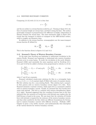 11.2. WESTERN BOUNDARY CURRENTS 189
Comparing (11.13) with (11.11) it is clear that
ψ = −
g
f
ζ (11.14)
and the sea surface is a stream function scaled by g/f. Turning to ﬁgure 10.5, the
lines of constant height are stream lines, and ﬂow is along the lines. The surface
geostrophic transport is proportional to the diﬀerence in height, independent of
distance between the stream lines. The same statements apply to ﬁgure 10.9,
except that the transport is relative to transport at the 1000 decibars surface,
which is roughly one kilometer deep.
In addition to the stream function, oceanographers use the mass-transport
stream function Ψ deﬁned by:
Mx ≡
∂Ψ
∂y
, My ≡ −
∂Ψ
∂x
(11.15)
This is the function shown in ﬁgures 11.2 and 11.3.
11.2 Stommel’s Theory of Western Boundary Currents
At the same time Sverdrup was beginning to understand circulation in the
eastern Paciﬁc, Stommel was beginning to understand why western boundary
currents occur in ocean basins. To study the circulation in the north Atlantic,
Stommel (1948) used essentially the same equations used by Sverdrup (11.1,
11.2, and 11.3) but he added a bottom stress proportional to velocity to (11.3):
Az
∂u
∂z 0
= −Tx = −F cos(π y/b) Az
∂u
∂z D
= −R u (11.16a)
Az
∂v
∂z 0
= −Ty = 0 Az
∂v
∂z D
= −R v (11.16b)
where F and R are constants.
Stommel calculated steady-state solutions for ﬂow in a rectangular basin
0 ≤ y ≤ b, 0 ≤ x ≤ λ of constant depth D ﬁlled with water of constant density.
His ﬁrst solution was for a non-rotating Earth. This solution had a symmet-
ric ﬂow pattern with no western boundary current (ﬁgure 11.5, left). Next,
Stommel assumed a constant rotation, which again led to a symmetric solution
with no western boundary current. Finally, he assumed that the Coriolis force
varies with latitude. This led to a solution with western intensiﬁcation (ﬁgure
11.5, right). Stommel suggested that the crowding of stream lines in the west
indicated that the variation of Coriolis force with latitude may explain why the
Gulf Stream is found in the ocean. We now know that the variation of Coriolis
force with latitude is required for the existence of the western boundary current,
and that other models for the ﬂow which use diﬀerent formulations for friction,
lead to western boundary currents with diﬀerent structure. Pedlosky (1987,
Chapter 5) gives a very useful, succinct, and mathematically clear description
of the various theories for western boundary currents.
 