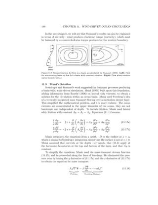 190 CHAPTER 11. WIND DRIVEN OCEAN CIRCULATION
In the next chapter, we will see that Stommel’s results can also be explained
in terms of vorticity—wind produces clockwise torque (vorticity), which must
be balanced by a counterclockwise torque produced at the western boundary.
-80
-60
-40
-20 -10
-20
-30
-40
1000 km1000 km
Wind
Stress
y
x
Figure 11.5 Stream function for ﬂow in a basin as calculated by Stommel (1948). Left: Flow
for non-rotating basin or ﬂow for a basin with constant rotation. Right: Flow when rotation
varies linearly with y.
11.3 Munk’s Solution
Sverdrup’s and Stommel’s work suggested the dominant processes producing
a basin-wide, wind-driven circulation. Munk (1950) built upon this foundation,
adding information from Rossby (1936) on lateral eddy viscosity, to obtain a
solution for the circulation within an ocean basin. Munk used Sverdrup’s idea
of a vertically integrated mass transport ﬂowing over a motionless deeper layer.
This simpliﬁed the mathematical problem, and it is more realistic. The ocean
currents are concentrated in the upper kilometer of the ocean, they are not
barotropic and independent of depth. To include friction, Munk used lateral
eddy friction with constant AH = Ax = Ay. Equations (11.1) become:
1
ρ
∂p
∂x
= f v +
∂
∂z
Az
∂u
∂z
+ AH
∂2
u
∂x2
+ AH
∂2
u
∂y2
(11.17a)
1
ρ
∂p
∂y
= −f u +
∂
∂z
Az
∂v
∂z
+ AH
∂2
v
∂x2
+ AH
∂2
v
∂y2
(11.17b)
Munk integrated the equations from a depth −D to the surface at z = z0
which is similar to Sverdrup’s integration except that the surface is not at z = 0.
Munk assumed that currents at the depth −D vanish, that (11.3) apply at
the horizontal boundaries at the top and bottom of the layer, and that AH is
constant.
To simplify the equations, Munk used the mass-transport stream function
(11.15), and he proceeded along the lines of Sverdrup. He eliminated the pres-
sure term by taking the y derivative of (11.17a) and the x derivative of (11.17b)
to obtain the equation for mass transport:
AH∇4
Ψ
Friction
− β
∂Ψ
∂x
= − curlzT
Sverdrup Balance
(11.18)
 