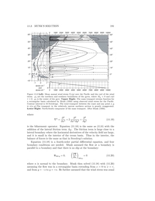 11.3. MUNK’S SOLUTION 191
10o
0o
20o
30o
40o
60o
50o
10o
0o
20o
30o
40o
60o
50o
-10o
10-1 1
0
1000 2000 3000 4000 5000 6000 7000 8000 9000 100000
1000 2000 3000 4000 5000 6000 7000 8000 9000 100000
dynes cm-2
and
dynes cm-3
X
108
dTx/dy
τx
ϕb
ϕa
ϕb
ϕa
ϕb
ϕb
ϕb
ϕa
ϕa
Figure 11.6 Left: Mean annual wind stress Tx(y) over the Paciﬁc and the curl of the wind
stress. ϕb are the northern and southern boundaries of the gyres, where My = 0 and curl
τ = 0. ϕ0 is the center of the gyre. Upper Right: The mass transport stream function for
a rectangular basin calculated by Munk (1950) using observed wind stress for the Paciﬁc.
Contour interval is 10 Sverdrups. The total transport between the coast and any point x, y
is ψ(x, y).The transport in the relatively narrow northern section is greatly exaggerated.
Lower Right: North-South component of the mass transport. After Munk (1950).
where
∇4
=
∂4
∂x4
+ 2
∂4
∂x2 ∂y2
+
∂4
∂y4
(11.19)
is the biharmonic operator. Equation (11.18) is the same as (11.6) with the
addition of the lateral friction term AH. The friction term is large close to a
lateral boundary where the horizontal derivatives of the velocity ﬁeld are large,
and it is small in the interior of the ocean basin. Thus in the interior, the
balance of forces is the same as that in Sverdrup’s solution.
Equation (11.18) is a fourth-order partial diﬀerential equation, and four
boundary conditions are needed. Munk assumed the ﬂow at a boundary is
parallel to a boundary and that there is no slip at the boundary:
Ψbdry = 0,
∂Ψ
∂n bdry
= 0 (11.20)
where n is normal to the boundary. Munk then solved (11.18) with (11.20)
assuming the ﬂow was in a rectangular basin extending from x = 0 to x = r,
and from y = −s to y = +s. He further assumed that the wind stress was zonal
 