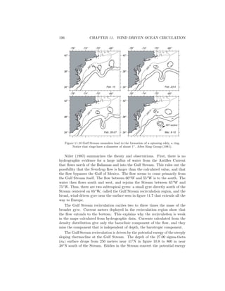 196 CHAPTER 11. WIND DRIVEN OCEAN CIRCULATION
42o
38o
34o
-74o
-78o
-70o
-66o
42o
38o
34o
-74o
-78o
-70o
-66o
42o
38o
34o
-74o
-78o
-70o
-66o
42o
38o
34o
-74o
-78o
-70o
-66o
Feb. 15
Feb. 26-27
Feb. 23-4
Mar. 9-10
200
m
200
m
200
m
200
m
XBT section
A
B
Figure 11.10 Gulf Stream meanders lead to the formation of a spinning eddy, a ring.
Notice that rings have a diameter of about 1◦. After Ring Group (1981).
Niiler (1987) summarizes the theory and observations. First, there is no
hydrographic evidence for a large inﬂux of water from the Antilles Current
that ﬂows north of the Bahamas and into the Gulf Stream. This rules out the
possibility that the Sverdrup ﬂow is larger than the calculated value, and that
the ﬂow bypasses the Gulf of Mexico. The ﬂow seems to come primarily from
the Gulf Stream itself. The ﬂow between 60◦
W and 55◦
W is to the south. The
water then ﬂows south and west, and rejoins the Stream between 65◦
W and
75◦
W. Thus, there are two subtropical gyres: a small gyre directly south of the
Stream centered on 65◦
W, called the Gulf Stream recirculation region, and the
broad, wind-driven gyre near the surface seen in ﬁgure 11.7 that extends all the
way to Europe.
The Gulf Stream recirculation carries two to three times the mass of the
broader gyre. Current meters deployed in the recirculation region show that
the ﬂow extends to the bottom. This explains why the recirculation is weak
in the maps calculated from hydrographic data. Currents calculated from the
density distribution give only the baroclinic component of the ﬂow, and they
miss the component that is independent of depth, the barotropic component.
The Gulf Stream recirculation is driven by the potential energy of the steeply
sloping thermocline at the Gulf Stream. The depth of the 27.00 sigma-theta
(σθ) surface drops from 250 meters near 41◦
N in ﬁgure 10.8 to 800 m near
38◦
N south of the Stream. Eddies in the Stream convert the potential energy
 