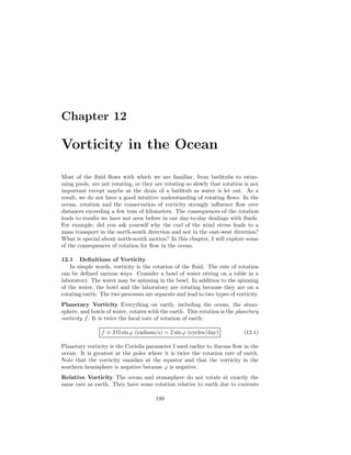 Chapter 12
Vorticity in the Ocean
Most of the ﬂuid ﬂows with which we are familiar, from bathtubs to swim-
ming pools, are not rotating, or they are rotating so slowly that rotation is not
important except maybe at the drain of a bathtub as water is let out. As a
result, we do not have a good intuitive understanding of rotating ﬂows. In the
ocean, rotation and the conservation of vorticity strongly inﬂuence ﬂow over
distances exceeding a few tens of kilometers. The consequences of the rotation
leads to results we have not seen before in our day-to-day dealings with ﬂuids.
For example, did you ask yourself why the curl of the wind stress leads to a
mass transport in the north-south direction and not in the east-west direction?
What is special about north-south motion? In this chapter, I will explore some
of the consequences of rotation for ﬂow in the ocean.
12.1 Deﬁnitions of Vorticity
In simple words, vorticity is the rotation of the ﬂuid. The rate of rotation
can be deﬁned various ways. Consider a bowl of water sitting on a table in a
laboratory. The water may be spinning in the bowl. In addition to the spinning
of the water, the bowl and the laboratory are rotating because they are on a
rotating earth. The two processes are separate and lead to two types of vorticity.
Planetary Vorticity Everything on earth, including the ocean, the atmo-
sphere, and bowls of water, rotates with the earth. This rotation is the planetary
vorticity f. It is twice the local rate of rotation of earth:
f ≡ 2 Ω sinϕ (radians/s) = 2 sin ϕ (cycles/day) (12.1)
Planetary vorticity is the Coriolis parameter I used earlier to discuss ﬂow in the
ocean. It is greatest at the poles where it is twice the rotation rate of earth.
Note that the vorticity vanishes at the equator and that the vorticity in the
southern hemisphere is negative because ϕ is negative.
Relative Vorticity The ocean and atmosphere do not rotate at exactly the
same rate as earth. They have some rotation relative to earth due to currents
199
 