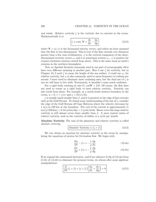 200 CHAPTER 12. VORTICITY IN THE OCEAN
and winds. Relative vorticity ζ is the vorticity due to currents in the ocean.
Mathematically it is:
ζ ≡ curlz V =
∂v
∂x
−
∂u
∂y
(12.2)
where V = (u, v) is the horizontal velocity vector, and where we have assumed
that the ﬂow is two-dimensional. This is true if the ﬂow extends over distances
greater than a few tens of kilometers. ζ is the vertical component of the three-
dimensional vorticity vector ω, and it is sometimes written ωz. ζ is positive for
counter-clockwise rotation viewed from above. This is the same sense as earth’s
rotation in the northern hemisphere.
Note on Symbols Symbols commonly used in one part of oceanography often
have very diﬀerent meaning in another part. Here I use ζ for vorticity, but in
Chapter 10, I used ζ to mean the height of the sea surface. I could use ωz for
relative vorticity, but ω is also commonly used to mean frequency in radians per
second. I have tried to eliminate most confusing uses, but the dual use of ζ is
one we will have to live with. Fortunately, it shouldn’t cause much confusion.
For a rigid body rotating at rate Ω, curlV = 2 Ω. Of course, the ﬂow does
not need to rotate as a rigid body to have relative vorticity. Vorticity can
also result from shear. For example, at a north/south western boundary in the
ocean, u = 0, v = v(x) and ζ = ∂v(x)/∂x.
ζ is usually much smaller than f, and it is greatest at the edge of fast currents
such as the Gulf Stream. To obtain some understanding of the size of ζ, consider
the edge of the Gulf Stream oﬀ Cape Hatteras where the velocity decreases by
1 m/s in 100 km at the boundary. The curl of the current is approximately (1
m/s)/(100 km) = 0.14 cycles/day = 1 cycle/week. Hence even this large relative
vorticity is still almost seven times smaller than f. A more typical values of
relative vorticity, such as the vorticity of eddies, is a cycle per month.
Absolute Vorticity The sum of the planetary and relative vorticity is called
absolute vorticity:
Absolute Vorticity ≡ (ζ + f) (12.3)
We can obtain an equation for absolute vorticity in the ocean by manipu-
lating the equations of motion for frictionless ﬂow. We begin with:
Du
Dt
− f v = −
1
ρ
∂p
∂x
(12.4a)
Dv
Dt
+ f u = −
1
ρ
∂p
∂y
(12.4b)
If we expand the substantial derivative, and if we subtract ∂ /∂y of (12.4a) from
∂ /∂x of (12.4b) to eliminate the pressure terms, we obtain after some algebraic
manipulations:
D
Dt
(ζ + f) + (ζ + f)
∂u
∂x
+
∂v
∂y
= 0 (12.5)
 