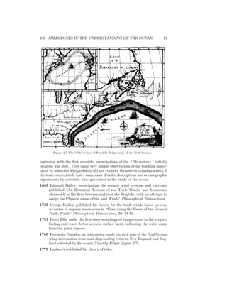 2.3. MILESTONES IN THE UNDERSTANDING OF THE OCEAN 13
Figure 2.7 The 1786 version of Franklin-Folger map of the Gulf Stream.
beginning with the ﬁrst scientiﬁc investigations of the 17th century. Initially
progress was slow. First came very simple observations of far reaching impor-
tance by scientists who probably did not consider themselves oceanographers, if
the term even existed. Later came more detailed descriptions and oceanographic
experiments by scientists who specialized in the study of the ocean.
1685 Edmond Halley, investigating the oceanic wind systems and currents,
published “An Historical Account of the Trade Winds, and Monsoons,
observable in the Seas between and near the Tropicks, with an attempt to
assign the Physical cause of the said Winds” Philosophical Transactions.
1735 George Hadley published his theory for the trade winds based on con-
servation of angular momentum in “Concerning the Cause of the General
Trade-Winds” Philosophical Transactions, 39: 58-62.
1751 Henri Ellis made the ﬁrst deep soundings of temperature in the tropics,
ﬁnding cold water below a warm surface layer, indicating the water came
from the polar regions.
1769 Benjamin Franklin, as postmaster, made the ﬁrst map of the Gulf Stream
using information from mail ships sailing between New England and Eng-
land collected by his cousin Timothy Folger (ﬁgure 2.7).
1775 Laplace’s published his theory of tides.
 
