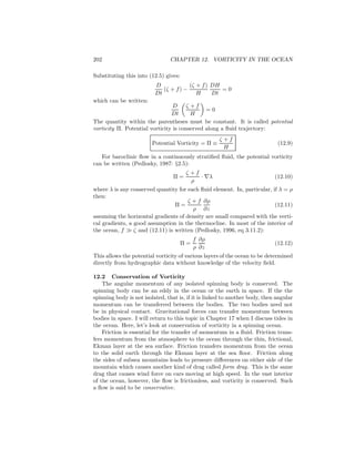 202 CHAPTER 12. VORTICITY IN THE OCEAN
Substituting this into (12.5) gives:
D
Dt
(ζ + f) −
(ζ + f)
H
DH
Dt
= 0
which can be written:
D
Dt
ζ + f
H
= 0
The quantity within the parentheses must be constant. It is called potential
vorticity Π. Potential vorticity is conserved along a ﬂuid trajectory:
Potential Vorticity = Π ≡
ζ + f
H
(12.9)
For baroclinic ﬂow in a continuously stratiﬁed ﬂuid, the potential vorticity
can be written (Pedlosky, 1987: §2.5):
Π =
ζ + f
ρ
· ∇λ (12.10)
where λ is any conserved quantity for each ﬂuid element. In, particular, if λ = ρ
then:
Π =
ζ + f
ρ
∂ρ
∂z
(12.11)
assuming the horizontal gradients of density are small compared with the verti-
cal gradients, a good assumption in the thermocline. In most of the interior of
the ocean, f ≫ ζ and (12.11) is written (Pedlosky, 1996, eq 3.11.2):
Π =
f
ρ
∂ρ
∂z
(12.12)
This allows the potential vorticity of various layers of the ocean to be determined
directly from hydrographic data without knowledge of the velocity ﬁeld.
12.2 Conservation of Vorticity
The angular momentum of any isolated spinning body is conserved. The
spinning body can be an eddy in the ocean or the earth in space. If the the
spinning body is not isolated, that is, if it is linked to another body, then angular
momentum can be transferred between the bodies. The two bodies need not
be in physical contact. Gravitational forces can transfer momentum between
bodies in space. I will return to this topic in Chapter 17 when I discuss tides in
the ocean. Here, let’s look at conservation of vorticity in a spinning ocean.
Friction is essential for the transfer of momentum in a ﬂuid. Friction trans-
fers momentum from the atmosphere to the ocean through the thin, frictional,
Ekman layer at the sea surface. Friction transfers momentum from the ocean
to the solid earth through the Ekman layer at the sea ﬂoor. Friction along
the sides of subsea mountains leads to pressure diﬀerences on either side of the
mountain which causes another kind of drag called form drag. This is the same
drag that causes wind force on cars moving at high speed. In the vast interior
of the ocean, however, the ﬂow is frictionless, and vorticity is conserved. Such
a ﬂow is said to be conservative.
 