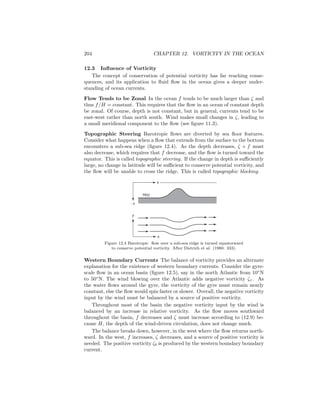 204 CHAPTER 12. VORTICITY IN THE OCEAN
12.3 Inﬂuence of Vorticity
The concept of conservation of potential vorticity has far reaching conse-
quences, and its application to ﬂuid ﬂow in the ocean gives a deeper under-
standing of ocean currents.
Flow Tends to be Zonal In the ocean f tends to be much larger than ζ and
thus f/H = constant. This requires that the ﬂow in an ocean of constant depth
be zonal. Of course, depth is not constant, but in general, currents tend to be
east-west rather than north south. Wind makes small changes in ζ, leading to
a small meridional component to the ﬂow (see ﬁgure 11.3).
Topographic Steering Barotropic ﬂows are diverted by sea ﬂoor features.
Consider what happens when a ﬂow that extends from the surface to the bottom
encounters a sub-sea ridge (ﬁgure 12.4). As the depth decreases, ζ + f must
also decrease, which requires that f decrease, and the ﬂow is turned toward the
equator. This is called topographic steering. If the change in depth is suﬃciently
large, no change in latitude will be suﬃcient to conserve potential vorticity, and
the ﬂow will be unable to cross the ridge. This is called topographic blocking.
x
- z
y
H(x)
x
Figure 12.4 Barotropic ﬂow over a sub-sea ridge is turned equatorward
to conserve potential vorticity. After Dietrich et al. (1980: 333).
Western Boundary Currents The balance of vorticity provides an alternate
explanation for the existence of western boundary currents. Consider the gyre-
scale ﬂow in an ocean basin (ﬁgure 12.5), say in the north Atlantic from 10◦
N
to 50◦
N. The wind blowing over the Atlantic adds negative vorticity ζτ . As
the water ﬂows around the gyre, the vorticity of the gyre must remain nearly
constant, else the ﬂow would spin faster or slower. Overall, the negative vorticity
input by the wind must be balanced by a source of positive vorticity.
Throughout most of the basin the negative vorticity input by the wind is
balanced by an increase in relative vorticity. As the ﬂow moves southward
throughout the basin, f decreases and ζ must increase according to (12.9) be-
cause H, the depth of the wind-driven circulation, does not change much.
The balance breaks down, however, in the west where the ﬂow returns north-
ward. In the west, f increases, ζ decreases, and a source of positive vorticity is
needed. The positive vorticity ζb is produced by the western boundary boundary
current.
 