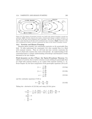 12.4. VORTICITY AND EKMAN PUMPING 205
Westerlies
Trades
ζ
τ
ζ
b
Westerlies
Trades
ζ
τζ
τ
+
+
+
ζ
ζ
ζ
ζ
Figure 12.5 The balance of potential vorticity can clarify why western boundary currents are
necessary. Left: Vorticity input by the wind ζτ balances the change in relative vorticity ζ in
the east as the ﬂow moves southward and f decreases. The two do not balance in the west
where ζ must decrease as the ﬂow moves northward and f increases. Right: Vorticity in the
west is balanced by relative vorticity ζb generated by shear in the western boundary current.
12.4 Vorticity and Ekman Pumping
Rotation places another very interesting constraint on the geostrophic ﬂow
ﬁeld. To help understand the constraints, let’s ﬁrst consider ﬂow in a ﬂuid
with constant rotation. Then we will look into how vorticity constrains the
ﬂow of a ﬂuid with rotation that varies with latitude. An understanding of the
constraints leads to a deeper understanding of Sverdrup’s and Stommel’s results
discussed in the last chapter.
Fluid dynamics on the f Plane: the Taylor-Proudman Theorem The
inﬂuence of vorticity due to earth’s rotation is most striking for geostrophic ﬂow
of a ﬂuid with constant density ρ0 on a plane with constant rotation f = f0.
From Chapter 10, the three components of the geostrophic equations (10.4) are:
f v =
1
ρ0
∂p
∂x
(12.13a)
f u = −
1
ρ0
∂p
∂y
(12.13b)
g = −
1
ρ0
∂p
∂z
(12.13c)
and the continuity equations (7.19) is:
0 =
∂u
∂x
+
∂v
∂y
+
∂w
∂z
(12.13d)
Taking the z derivative of (12.13a) and using (12.13c) gives:
−f0
∂v
∂z
= −
1
ρ0
∂
∂z
∂p
∂x
=
∂
∂x
−
1
ρ0
∂p
∂z
=
∂g
∂x
= 0
f0
∂v
∂z
= 0
∴
∂v
∂z
= 0
 