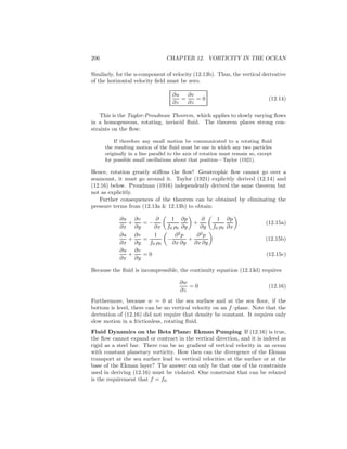206 CHAPTER 12. VORTICITY IN THE OCEAN
Similarly, for the u-component of velocity (12.13b). Thus, the vertical derivative
of the horizontal velocity ﬁeld must be zero.
∂u
∂z
=
∂v
∂z
= 0 (12.14)
This is the Taylor-Proudman Theorem, which applies to slowly varying ﬂows
in a homogeneous, rotating, inviscid ﬂuid. The theorem places strong con-
straints on the ﬂow:
If therefore any small motion be communicated to a rotating ﬂuid
the resulting motion of the ﬂuid must be one in which any two particles
originally in a line parallel to the axis of rotation must remain so, except
for possible small oscillations about that position—Taylor (1921).
Hence, rotation greatly stiﬀens the ﬂow! Geostrophic ﬂow cannot go over a
seamount, it must go around it. Taylor (1921) explicitly derived (12.14) and
(12.16) below. Proudman (1916) independently derived the same theorem but
not as explicitly.
Further consequences of the theorem can be obtained by eliminating the
pressure terms from (12.13a & 12.13b) to obtain:
∂u
∂x
+
∂v
∂y
= −
∂
∂x
1
f0 ρ0
∂p
∂y
+
∂
∂y
1
f0 ρ0
∂p
∂x
(12.15a)
∂u
∂x
+
∂v
∂y
=
1
f0 ρ0
−
∂2
p
∂x ∂y
+
∂2
p
∂x ∂y
(12.15b)
∂u
∂x
+
∂v
∂y
= 0 (12.15c)
Because the ﬂuid is incompressible, the continuity equation (12.13d) requires
∂w
∂z
= 0 (12.16)
Furthermore, because w = 0 at the sea surface and at the sea ﬂoor, if the
bottom is level, there can be no vertical velocity on an f–plane. Note that the
derivation of (12.16) did not require that density be constant. It requires only
slow motion in a frictionless, rotating ﬂuid.
Fluid Dynamics on the Beta Plane: Ekman Pumping If (12.16) is true,
the ﬂow cannot expand or contract in the vertical direction, and it is indeed as
rigid as a steel bar. There can be no gradient of vertical velocity in an ocean
with constant planetary vorticity. How then can the divergence of the Ekman
transport at the sea surface lead to vertical velocities at the surface or at the
base of the Ekman layer? The answer can only be that one of the constraints
used in deriving (12.16) must be violated. One constraint that can be relaxed
is the requirement that f = f0.
 