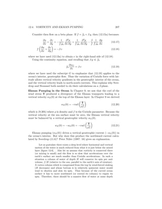12.4. VORTICITY AND EKMAN PUMPING 207
Consider then ﬂow on a beta plane. If f = f0 + β y, then (12.15a) becomes:
∂u
∂x
+
∂v
∂y
= −
1
f ρ0
∂2
p
∂x ∂y
+
1
f ρ0
∂2
p
∂x ∂y
−
β
f
1
f ρ0
∂p
∂x
(12.17)
f
∂u
∂x
+
∂v
∂y
= −β v (12.18)
where we have used (12.13a) to obtain v in the right-hand side of (12.18).
Using the continuity equation, and recalling that β y ≪ f0
f0
∂wG
∂z
= β v (12.19)
where we have used the subscript G to emphasize that (12.19) applies to the
ocean’s interior, geostrophic ﬂow. Thus the variation of Coriolis force with lat-
itude allows vertical velocity gradients in the geostrophic interior of the ocean,
and the vertical velocity leads to north-south currents. This explains why Sver-
drup and Stommel both needed to do their calculations on a β-plane.
Ekman Pumping in the Ocean In Chapter 9, we saw that the curl of the
wind stress T produced a divergence of the Ekman transports leading to a
vertical velocity wE(0) at the top of the Ekman layer. In Chapter 9 we derived
wE(0) = −curl
T
ρf
(12.20)
which is (9.30b) where ρ is density and f is the Coriolis parameter. Because the
vertical velocity at the sea surface must be zero, the Ekman vertical velocity
must be balanced by a vertical geostrophic velocity wG(0).
wE(0) = −wG(0) = −curl
T
ρf
(12.21)
Ekman pumping (wE(0)) drives a vertical geostrophic current (−wG(0)) in
the ocean’s interior. But why does this produce the northward current calcu-
lated by Sverdrup (11.6)? Peter Niiler (1987: 16) gives an explanation.
Let us postulate there exists a deep level where horizontal and vertical
motion of the water is much reduced from what it is just below the mixed
layer [ﬁgure 12.6]. . . Also let us assume that vorticity is conserved there
(or mixing is small) and the ﬂow is so slow that accelerations over the
earth’s surface are much smaller than Coriolis accelerations. In such a
situation a column of water of depth H will conserve its spin per unit
volume, f/H (relative to the sun, parallel to the earth’s axis of rotation).
A vortex column which is compressed from the top by wind-forced sinking
(H decreases) and whose bottom is in relatively quiescent water would
tend to shorten and slow its spin. Thus because of the curved ocean
surface it has to move southward (or extend its column) to regain its
spin. Therefore, there should be a massive ﬂow of water at some depth
 