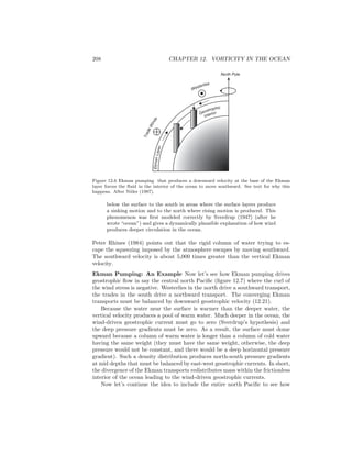 208 CHAPTER 12. VORTICITY IN THE OCEAN
EkmanLayer
North Pole
Westerlies
TradeWinds
Geostrophic
Interior
Figure 12.6 Ekman pumping that produces a downward velocity at the base of the Ekman
layer forces the ﬂuid in the interior of the ocean to move southward. See text for why this
happens. After Niiler (1987).
below the surface to the south in areas where the surface layers produce
a sinking motion and to the north where rising motion is produced. This
phenomenon was ﬁrst modeled correctly by Sverdrup (1947) (after he
wrote “ocean”) and gives a dynamically plausible explanation of how wind
produces deeper circulation in the ocean.
Peter Rhines (1984) points out that the rigid column of water trying to es-
cape the squeezing imposed by the atmosphere escapes by moving southward.
The southward velocity is about 5,000 times greater than the vertical Ekman
velocity.
Ekman Pumping: An Example Now let’s see how Ekman pumping drives
geostrophic ﬂow in say the central north Paciﬁc (ﬁgure 12.7) where the curl of
the wind stress is negative. Westerlies in the north drive a southward transport,
the trades in the south drive a northward transport. The converging Ekman
transports must be balanced by downward geostrophic velocity (12.21).
Because the water near the surface is warmer than the deeper water, the
vertical velocity produces a pool of warm water. Much deeper in the ocean, the
wind-driven geostrophic current must go to zero (Sverdrup’s hypothesis) and
the deep pressure gradients must be zero. As a result, the surface must dome
upward because a column of warm water is longer than a column of cold water
having the same weight (they must have the same weight, otherwise, the deep
pressure would not be constant, and there would be a deep horizontal pressure
gradient). Such a density distribution produces north-south pressure gradients
at mid depths that must be balanced by east-west geostrophic currents. In short,
the divergence of the Ekman transports redistributes mass within the frictionless
interior of the ocean leading to the wind-driven geostrophic currents.
Now let’s continue the idea to include the entire north Paciﬁc to see how
 