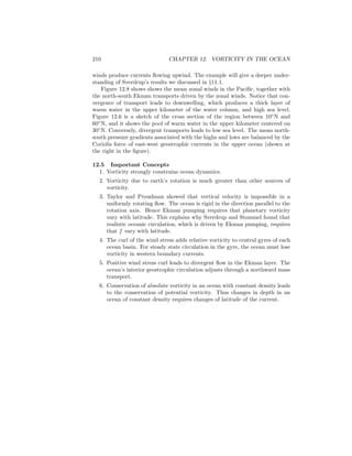 210 CHAPTER 12. VORTICITY IN THE OCEAN
winds produce currents ﬂowing upwind. The example will give a deeper under-
standing of Sverdrup’s results we discussed in §11.1.
Figure 12.8 shows shows the mean zonal winds in the Paciﬁc, together with
the north-south Ekman transports driven by the zonal winds. Notice that con-
vergence of transport leads to downwelling, which produces a thick layer of
warm water in the upper kilometer of the water column, and high sea level.
Figure 12.6 is a sketch of the cross section of the region between 10◦
N and
60◦
N, and it shows the pool of warm water in the upper kilometer centered on
30◦
N. Conversely, divergent transports leads to low sea level. The mean north-
south pressure gradients associated with the highs and lows are balanced by the
Coriolis force of east-west geostrophic currents in the upper ocean (shown at
the right in the ﬁgure).
12.5 Important Concepts
1. Vorticity strongly constrains ocean dynamics.
2. Vorticity due to earth’s rotation is much greater than other sources of
vorticity.
3. Taylor and Proudman showed that vertical velocity is impossible in a
uniformly rotating ﬂow. The ocean is rigid in the direction parallel to the
rotation axis. Hence Ekman pumping requires that planetary vorticity
vary with latitude. This explains why Sverdrup and Stommel found that
realistic oceanic circulation, which is driven by Ekman pumping, requires
that f vary with latitude.
4. The curl of the wind stress adds relative vorticity to central gyres of each
ocean basin. For steady state circulation in the gyre, the ocean must lose
vorticity in western boundary currents.
5. Positive wind stress curl leads to divergent ﬂow in the Ekman layer. The
ocean’s interior geostrophic circulation adjusts through a northward mass
transport.
6. Conservation of absolute vorticity in an ocean with constant density leads
to the conservation of potential vorticity. Thus changes in depth in an
ocean of constant density requires changes of latitude of the current.
 