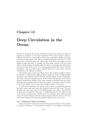 Chapter 13
Deep Circulation in the
Ocean
The direct forcing of the oceanic circulation by wind discussed in the last few
chapters is strongest in the upper kilometer of the water column. Below a
kilometer lies the vast water masses of the ocean extending to depths of 4–5 km.
The water is everywhere cold, with a potential temperature less than 4◦
C. The
water mass is formed when cold, dense water sinks from the surface to great
depths at high latitudes. It spreads out from these regions to ﬁll the ocean
basins. Deep mixing eventually pulls the water up through the thermocline
over large areas of the ocean. It is this upward mixing that drives the deep
circulation. The vast deep ocean is usually referred to as the abyss, and the
circulation as the abyssal circulation.
The densest water at the sea surface, water that is dense enough to sink to
the bottom, is formed when frigid air blows across the ocean at high latitudes
in winter in the Atlantic between Norway and Greenland and near Antarctica.
The wind cools and evaporates water. If the wind is cold enough, sea ice forms,
further increasing the salinity of the water because ice is fresher than sea water.
Bottom water is produced only in these two regions. Cold, dense water is formed
in the North Paciﬁc, but it is not salty enough to sink to the bottom.
At mid and low latitudes, the density, even in winter, is suﬃciently low that
the water cannot sink more than a few hundred meters into the ocean. The only
exception are some seas, such as the Mediterranean Sea, where evaporation is
so great that the salinity of the water is suﬃciently great for the water to sink
to the bottom of these seas. If these seas can exchange water with the open
ocean, the waters formed in winter in the seas mixes with the water in the open
ocean and it spreads out along intermediate depths in the open ocean.
13.1 Deﬁning the Deep Circulation
Many terms have been used to describe the deep circulation. They include:
1) abyssal circulation, 2) thermohaline circulation 3) meridional overturning
211
 
