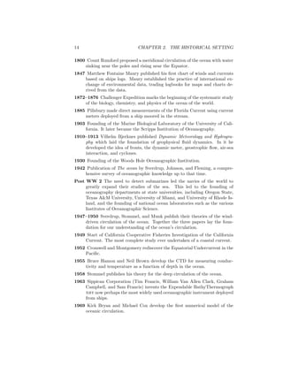 14 CHAPTER 2. THE HISTORICAL SETTING
1800 Count Rumford proposed a meridional circulation of the ocean with water
sinking near the poles and rising near the Equator.
1847 Matthew Fontaine Maury published his ﬁrst chart of winds and currents
based on ships logs. Maury established the practice of international ex-
change of environmental data, trading logbooks for maps and charts de-
rived from the data.
1872–1876 Challenger Expedition marks the beginning of the systematic study
of the biology, chemistry, and physics of the ocean of the world.
1885 Pillsbury made direct measurements of the Florida Current using current
meters deployed from a ship moored in the stream.
1903 Founding of the Marine Biological Laboratory of the University of Cali-
fornia. It later became the Scripps Institution of Oceanography.
1910–1913 Vilhelm Bjerknes published Dynamic Meteorology and Hydrogra-
phy which laid the foundation of geophysical ﬂuid dynamics. In it he
developed the idea of fronts, the dynamic meter, geostrophic ﬂow, air-sea
interaction, and cyclones.
1930 Founding of the Woods Hole Oceanographic Institution.
1942 Publication of The ocean by Sverdrup, Johnson, and Fleming, a compre-
hensive survey of oceanographic knowledge up to that time.
Post WW 2 The need to detect submarines led the navies of the world to
greatly expand their studies of the sea. This led to the founding of
oceanography departments at state universities, including Oregon State,
Texas A&M University, University of Miami, and University of Rhode Is-
land, and the founding of national ocean laboratories such as the various
Institutes of Oceanographic Science.
1947–1950 Sverdrup, Stommel, and Munk publish their theories of the wind-
driven circulation of the ocean. Together the three papers lay the foun-
dation for our understanding of the ocean’s circulation.
1949 Start of California Cooperative Fisheries Investigation of the California
Current. The most complete study ever undertaken of a coastal current.
1952 Cromwell and Montgomery rediscover the Equatorial Undercurrent in the
Paciﬁc.
1955 Bruce Hamon and Neil Brown develop the CTD for measuring conduc-
tivity and temperature as a function of depth in the ocean.
1958 Stommel publishes his theory for the deep circulation of the ocean.
1963 Sippican Corporation (Tim Francis, William Van Allen Clark, Graham
Campbell, and Sam Francis) invents the Expendable BathyThermograph
xbt now perhaps the most widely used oceanographic instrument deployed
from ships.
1969 Kirk Bryan and Michael Cox develop the ﬁrst numerical model of the
oceanic circulation.
 