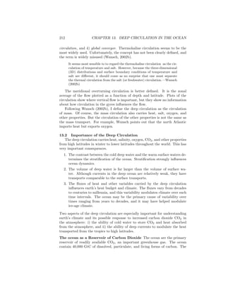 212 CHAPTER 13. DEEP CIRCULATION IN THE OCEAN
circulation, and 4) global conveyor. Thermohaline circulation seems to be the
most widely used. Unfortunately, the concept has not been clearly deﬁned, and
the term is widely misused (Wunsch, 2002b).
It seems most sensible to to regard the thermohaline circulation as the cir-
culation of temperature and salt. However, because the three-dimensional
(3D) distributions and surface boundary conditions of temperature and
salt are diﬀerent, it should come as no surprise that one must separate
the thermal circulation from the salt (or freshwater) circulation.—Wunsch
(2002b)
The meridional overturning circulation is better deﬁned. It is the zonal
average of the ﬂow plotted as a function of depth and latitude. Plots of the
circulation show where vertical ﬂow is important, but they show no information
about how circulation in the gyres inﬂuences the ﬂow.
Following Wunsch (2002b), I deﬁne the deep circulation as the circulation
of mass. Of course, the mass circulation also carries heat, salt, oxygen, and
other properties. But the circulation of the other properties is not the same as
the mass transport. For example, Wunsch points out that the north Atlantic
imports heat but exports oxygen.
13.2 Importance of the Deep Circulation
The deep circulation carries heat, salinity, oxygen, CO2, and other properties
from high latitudes in winter to lower latitudes throughout the world. This has
very important consequences.
1. The contrast between the cold deep water and the warm surface waters de-
termines the stratiﬁcation of the ocean. Stratiﬁcation strongly inﬂuences
ocean dynamics.
2. The volume of deep water is far larger than the volume of surface wa-
ter. Although currents in the deep ocean are relatively weak, they have
transports comparable to the surface transports.
3. The ﬂuxes of heat and other variables carried by the deep circulation
inﬂuences earth’s heat budget and climate. The ﬂuxes vary from decades
to centuries to millennia, and this variability modulates climate over such
time intervals. The ocean may be the primary cause of variability over
times ranging from years to decades, and it may have helped modulate
ice-age climate.
Two aspects of the deep circulation are especially important for understanding
earth’s climate and its possible response to increased carbon dioxide CO2 in
the atmosphere: i) the ability of cold water to store CO2 and heat absorbed
from the atmosphere, and ii) the ability of deep currents to modulate the heat
transported from the tropics to high latitudes.
The ocean as a Reservoir of Carbon Dioxide The ocean are the primary
reservoir of readily available CO2, an important greenhouse gas. The ocean
contain 40,000 GtC of dissolved, particulate, and living forms of carbon. The
 