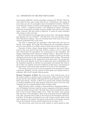 13.2. IMPORTANCE OF THE DEEP CIRCULATION 213
land contains 2,200 GtC, and the atmosphere contains only 750 GtC. Thus the
ocean hold 50 times more carbon than the air. Furthermore, the amount of
new carbon put into the atmosphere since the industrial revolution, 150 GtC,
is less than the amount of carbon cycled through the marine ecosystem in ﬁve
years. (1 GtC = 1 gigaton of carbon = 1012
kilograms of carbon.) Carbonate
rocks such as limestone, the shells of marine animals, and coral are other, much
larger, reservoirs. But this carbon is locked up. It cannot be easily exchanged
with carbon in other reservoirs.
More CO2 dissolves in cold water than in warm water. Just imagine shaking
and opening a hot can of CokeTM
. The CO2 from a hot can will spew out far
faster than from a cold can. Thus the cold deep water in the ocean is the major
reservoir of dissolved CO2 in the ocean.
New CO2 is released into the atmosphere when fossil fuels and trees are
burned. Very quickly, 48% of the CO2 released into the atmosphere dissolves
into the ocean (Sabine et al, 2004), much of which ends up deep in the ocean.
Forecasts of future climate change depend strongly on how much CO2 is
stored in the ocean and for how long. If little is stored, or if it is stored and
later released into the atmosphere, the concentration in the atmosphere will
change, modulating earth’s long-wave radiation balance. How much and how
long CO2 is stored in the ocean depends on the transport of CO2 by the deep
circulation and on the net ﬂux of carbon deposited on the sea ﬂoor. The amount
that dissolves depends on the temperature of the deep water, the storage time
in the deep ocean depends on the rate at which deep water is replenished, and
the deposition depends on whether the dead plants and animals that drop to
the sea ﬂoor are oxidized. Increased ventilation of deep layers, and warming of
the deep layers could release large quantities of the gas to the atmosphere.
The storage of carbon in the ocean also depends on the dynamics of marine
ecosystems, upwelling, and the amount of dead plants and animals stored in
sediments. But I won’t consider these processes.
Oceanic Transport of Heat The ocean carry about half the heat out of
the tropics needed to maintain earth’s temperature. Heat carried by the Gulf
Stream and the north Atlantic drift keeps the far north Atlantic ice free, and it
helps warm Europe. Norway, at 60◦
N is far warmer than southern Greenland
or northern Labrador at the same latitude. Palm trees grow on the west coast
of Ireland, but not in Newfoundland which is further south.
Wally Broecker (1987), working at Lamont-Doherty Geophysical Observa-
tory of Columbia University, calls the oceanic component of the heat-transport
system the Global Conveyor Belt. The basic idea is that the Gulf Stream carries
heat to the far north Atlantic (ﬁgure 13.1). There the surface water releases
heat and water to the atmosphere. Some of the ocean water becomes suﬃciently
cold, salty, and dense that it sinks to the bottom in the Norwegian and Green-
land Seas. It then ﬂows southward in very cold, bottom currents. Some of the
water remains on the surface and returns to the south in cool surface currents
such as the Labrador Current and Portugal Current (see ﬁgure 11.8).
The deep bottom water from the north Atlantic is mixed upward in other
 