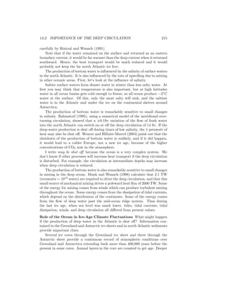 13.2. IMPORTANCE OF THE DEEP CIRCULATION 215
carefully by Rintoul and Wunsch (1991).
Note that if the water remained on the surface and returned as an eastern
boundary current, it would be far warmer than the deep current when it returned
southward. Hence, the heat transport would be much reduced and it would
probably not keep the far north Atlantic ice free.
The production of bottom water is inﬂuenced by the salinity of surface waters
in the north Atlantic. It is also inﬂuenced by the rate of upwelling due to mixing
in other oceanic areas. First, let’s look at the inﬂuence of salinity.
Saltier surface waters form denser water in winter than less salty water. At
ﬁrst you may think that temperature is also important, but at high latitudes
water in all ocean basins gets cold enough to freeze, so all ocean produce −2◦
C
water at the surface. Of this, only the most salty will sink, and the saltiest
water is in the Atlantic and under the ice on the continental shelves around
Antarctica.
The production of bottom water is remarkably sensitive to small changes
in salinity. Rahmstorf (1995), using a numerical model of the meridional over-
turning circulation, showed that a ±0.1Sv variation of the ﬂow of fresh water
into the north Atlantic can switch on or oﬀ the deep circulation of 14 Sv. If the
deep-water production is shut oﬀ during times of low salinity, the 1 petawatt of
heat may also be shut oﬀ. Weaver and Hillaire-Marcel (2004) point out that the
shutdown of the production of bottom water is unlikely, and if it did happen,
it would lead to a colder Europe, not a new ice age, because of the higher
concentrations of CO2 now in the atmosphere.
I write may be shut oﬀ because the ocean is a very complex system. We
don’t know if other processes will increase heat transport if the deep circulation
is disturbed. For example, the circulation at intermediate depths may increase
when deep circulation is reduced.
The production of bottom water is also remarkably sensitive to small changes
in mixing in the deep ocean. Munk and Wunsch (1998) calculate that 2.1 TW
(terawatts = 1012
watts) are required to drive the deep circulation, and that this
small source of mechanical mixing drives a poleward heat ﬂux of 2000 TW. Some
of the energy for mixing comes from winds which can produce turbulent mixing
throughout the ocean. Some energy comes from the dissipation of tidal currents,
which depend on the distribution of the continents. Some of the energy comes
from the ﬂow of deep water past the mid-ocean ridge system. Thus during
the last ice age, when sea level was much lower, tides, tidal currents, tidal
dissipation, winds, and deep circulation all diﬀered from present values.
Role of the Ocean in Ice-Age Climate Fluctuations What might happen
if the production of deep water in the Atlantic is shut oﬀ? Information con-
tained in the Greenland and Antarctic ice sheets and in north Atlantic sediments
provide important clues.
Several ice cores through the Greenland ice sheet and three through the
Antarctic sheet provide a continuous record of atmospheric conditions over
Greenland and Antarctica extending back more than 400,000 years before the
present in some cores. Annual layers in the core are counted to get age. Deeper
 