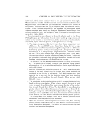 216 CHAPTER 13. DEEP CIRCULATION IN THE OCEAN
in the core, where annual layers are hard to see, age is calculated from depth.
Occasional world-wide fall out of volcanic ash provide common markers in cores.
Oxygen-isotope ratios of the ice give temperatures over the ocean upwind of
the glaciers. Bubbles in the ice give atmospheric CO2 and methane concen-
tration. Pollen, chemical composition, and particles give information about
volcanic eruptions, wind speed, and direction. Thickness of annual layers gives
snow accumulation rates. And isotopes of some elements give solar and cosmic
ray activity (Alley, 2000).
Cores through deep-sea sediments in the north Atlantic made by the Ocean
Drilling Program give information about i) surface and deep temperatures and
salinity at the location of above the core, ii) the production of north Atlantic
deep water, iv) ice volume in glaciers, and v) production of icebergs.
1. The oxygen-isotope record in the ice cores show abrupt temperature vari-
ability over the past 100,000 years. Many times during the last ice age,
temperatures near Greenland warmed rapidly over periods of 1–100 years,
followed by gradual cooling over longer periods (Dansgaard et al, 1993).
For example, ≈ 11, 500 years ago, temperatures over Greenland warmed
by ≈ 8◦
C in 40 years in three steps, each spanning 5 years (Alley, 2000).
Such abrupt warming is called a Dansgaard/Oeschger event. Other stud-
ies have shown that much of the northern hemisphere warmed and cooled
in phase with temperatures calculated from the ice core.
2. The climate of the past 8,000 years was constant with very little variabil-
ity. Our perception of climate change is thus based on highly unusual
circumstances. All of recorded history has been during a period of warm
and stable climate.
3. Hartmut Heinrich and colleagues (Bond et al. 1992), studying the sed-
iments in the north Atlantic noticed periods when coarse material was
deposited on the bottom in mid ocean. Only icebergs can carry such
material out to sea, and the ﬁnd indicated times when large numbers
of icebergs were released into the north Atlantic. These are now called
Heinrich events.
4. The correlation of Greenland temperature with iceberg production is re-
lated to the deep circulation. When icebergs melted, the surge of fresh
water increased the stability of the water column shutting oﬀ the produc-
tion of north Atlantic Deep Water. The shut-oﬀ of deep-water formation
greatly reduced the northward transport of warm water in the north At-
lantic, producing very cold northern hemisphere climate (ﬁgure 13.2). The
melting of the ice pushed the polar front, the boundary between cold and
warm water in the north Atlantic further south than its present position.
The location of the front, and the time it was at diﬀerent positions can be
determined from analysis of bottom sediments.
5. When the meridional overturning circulation shuts down, heat normally
carried from the south Atlantic to the north Atlantic becomes available to
warm the southern hemisphere. This results in a climate ’sea-saw’ between
northern and southern hemispheres.
 
