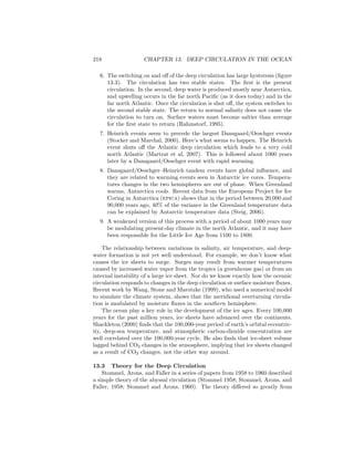 218 CHAPTER 13. DEEP CIRCULATION IN THE OCEAN
6. The switching on and oﬀ of the deep circulation has large hysteresis (ﬁgure
13.3). The circulation has two stable states. The ﬁrst is the present
circulation. In the second, deep water is produced mostly near Antarctica,
and upwelling occurs in the far north Paciﬁc (as it does today) and in the
far north Atlantic. Once the circulation is shut oﬀ, the system switches to
the second stable state. The return to normal salinity does not cause the
circulation to turn on. Surface waters must become saltier than average
for the ﬁrst state to return (Rahmstorf, 1995).
7. Heinrich events seem to precede the largest Dansgaard/Oeschger events
(Stocker and Marchal, 2000). Here’s what seems to happen. The Heinrich
event shuts oﬀ the Atlantic deep circulation which leads to a very cold
north Atlantic (Martrat et al, 2007). This is followed about 1000 years
later by a Dansgaard/Oeschger event with rapid warming.
8. Dansgaard/Oeschger–Heinrich tandem events have global inﬂuence, and
they are related to warming events seen in Antarctic ice cores. Tempera-
tures changes in the two hemispheres are out of phase. When Greenland
warms, Antarctica cools. Recent data from the European Project for Ice
Coring in Antarctica (epica) shows that in the period between 20,000 and
90,000 years ago, 40% of the variance in the Greenland temperature data
can be explained by Antarctic temperature data (Steig, 2006).
9. A weakened version of this process with a period of about 1000 years may
be modulating present-day climate in the north Atlantic, and it may have
been responsible for the Little Ice Age from 1100 to 1800.
The relationship between variations in salinity, air temperature, and deep-
water formation is not yet well understood. For example, we don’t know what
causes the ice sheets to surge. Surges may result from warmer temperatures
caused by increased water vapor from the tropics (a greenhouse gas) or from an
internal instability of a large ice sheet. Nor do we know exactly how the oceanic
circulation responds to changes in the deep circulation or surface moisture ﬂuxes.
Recent work by Wang, Stone and Marotzke (1999), who used a numerical model
to simulate the climate system, shows that the meridional overturning circula-
tion is modulated by moisture ﬂuxes in the southern hemisphere.
The ocean play a key role in the development of the ice ages. Every 100,000
years for the past million years, ice sheets have advanced over the continents.
Shackleton (2000) ﬁnds that the 100,000-year period of earth’s orbital eccentric-
ity, deep-sea temperature, and atmospheric carbon-dioxide concentration are
well correlated over the 100,000-year cycle. He also ﬁnds that ice-sheet volume
lagged behind CO2 changes in the atmosphere, implying that ice sheets changed
as a result of CO2 changes, not the other way around.
13.3 Theory for the Deep Circulation
Stommel, Arons, and Faller in a series of papers from 1958 to 1960 described
a simple theory of the abyssal circulation (Stommel 1958; Stommel, Arons, and
Faller, 1958; Stommel and Arons, 1960). The theory diﬀered so greatly from
 