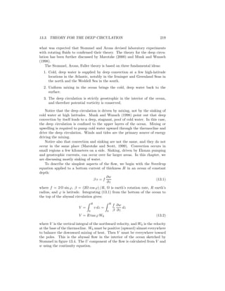 13.3. THEORY FOR THE DEEP CIRCULATION 219
what was expected that Stommel and Arons devised laboratory experiments
with rotating ﬂuids to conﬁrmed their theory. The theory for the deep circu-
lation has been further discussed by Marotzke (2000) and Munk and Wunsch
(1998).
The Stommel, Arons, Faller theory is based on three fundamental ideas:
1. Cold, deep water is supplied by deep convection at a few high-latitude
locations in the Atlantic, notably in the Irminger and Greenland Seas in
the north and the Weddell Sea in the south.
2. Uniform mixing in the ocean brings the cold, deep water back to the
surface.
3. The deep circulation is strictly geostrophic in the interior of the ocean,
and therefore potential vorticity is conserved.
Notice that the deep circulation is driven by mixing, not by the sinking of
cold water at high latitudes. Munk and Wunsch (1998) point out that deep
convection by itself leads to a deep, stagnant, pool of cold water. In this case,
the deep circulation is conﬁned to the upper layers of the ocean. Mixing or
upwelling is required to pump cold water upward through the thermocline and
drive the deep circulation. Winds and tides are the primary source of energy
driving the mixing.
Notice also that convection and sinking are not the same, and they do not
occur in the same place (Marotzke and Scott, 1999). Convection occurs in
small regions a few kilometers on a side. Sinking, driven by Ekman pumping
and geostrophic currents, can occur over far larger areas. In this chapter, we
are discussing mostly sinking of water.
To describe the simplest aspects of the ﬂow, we begin with the Sverdrup
equation applied to a bottom current of thickness H in an ocean of constant
depth:
β v = f
∂w
∂z
(13.1)
where f = 2 Ω sin ϕ, β = (2Ω cos ϕ) /R, Ω is earth’s rotation rate, R earth’s
radius, and ϕ is latitude. Integrating (13.1) from the bottom of the ocean to
the top of the abyssal circulation gives:
V =
H
0
v dz =
H
0
f
β
∂w
∂z
dz
V = R tan ϕ W0 (13.2)
where V is the vertical integral of the northward velocity, and W0 is the velocity
at the base of the thermocline. W0 must be positive (upward) almost everywhere
to balance the downward mixing of heat. Then V must be everywhere toward
the poles. This is the abyssal ﬂow in the interior of the ocean sketched by
Stommel in ﬁgure 13.4. The U component of the ﬂow is calculated from V and
w using the continuity equation.
 
