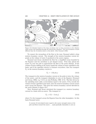 220 CHAPTER 13. DEEP CIRCULATION IN THE OCEAN
S2
S1
Figure 13.4 Idealized sketch of the deep circulation due to deep convection in the Atlantic
(dark circles) and upwelling through the thermocline elsewhere. The real circulation is much
diﬀerent than the circulation shown in this sketch. After Stommel (1958).
To connect the streamlines of the ﬂow in the west, Stommel added a deep
western boundary current. The strength of the western boundary current de-
pends on the volume of water S produced at the source regions.
Stommel and Arons calculated the ﬂow for a simpliﬁed ocean bounded by
the Equator and two meridians (a pie shaped ocean). First they placed the
source S0 near the pole to approximate the ﬂow in the north Atlantic. If the
volume of water sinking at the source equals the volume of water upwelled in the
basin, and if the upwelled velocity is constant everywhere, then the transport
Tw in the western boundary current is:
Tw = −2 S0 sin ϕ (13.3)
The transport in the western boundary current at the poles is twice the volume
of the source, and the transport diminishes to zero at the Equator (Stommel
and Arons, 1960a: eq, 7.3.15; see also Pedlosky, 1996: §7.3). The ﬂow driven by
the upwelling water adds a recirculation equal to the source. If S0 exceeds the
volume of water upwelled in the basin, then the western boundary current carries
water across the Equator. This gives the western boundary current sketched in
the north Atlantic in ﬁgure 13.4.
Next, Stommel and Arons calculated the transport in a western boundary
current in a basin with no source. The transport is:
Tw = S [1 − 2 sin ϕ] (13.4)
where S is the transport across the Equator from the other hemisphere. In this
basin Stommel notes:
A current of recirculated water equal to the source strength starts at the
pole and ﬂows toward the source . . . [and] gradually diminishes to zero at
 